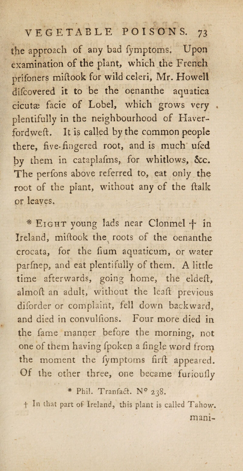 the approach of any bad fymptoms. Upon examination of the plant, which the French prifoners miftook for wild celeri, Mr. Howell difcovered it to be the oenanthe aquatica cicutae facie of Lobel, which grows very * plentifully in the neighbourhood of Haver- fordweft. It is called by the common people there, five* fingered root, and is much ufed by them in cataplafms, for whitlows. See. The perfons above referred to, eat only the root of the plant, without any of the ftalk or leaves. * Eight young lads near Clonmel -f in Ireland, miftook the roots of the oenanthe crocata, for the Com aquaticum, or water parfnep, and eat plentifully of them. A little time afterwards, going home, the eldeft, almoft an adult, without the lead previous diforder or complaint, fell down backward, and died in convulfions. Four more died in the fame manner before the morning, not one of them having fpokeri a Angle word from the moment the fymptoms firft appeared. Of the other three, one became furioufly * Phi!. Tranfact. N° 238. t ln part of Ireland, this plant is called Tahow. mam-