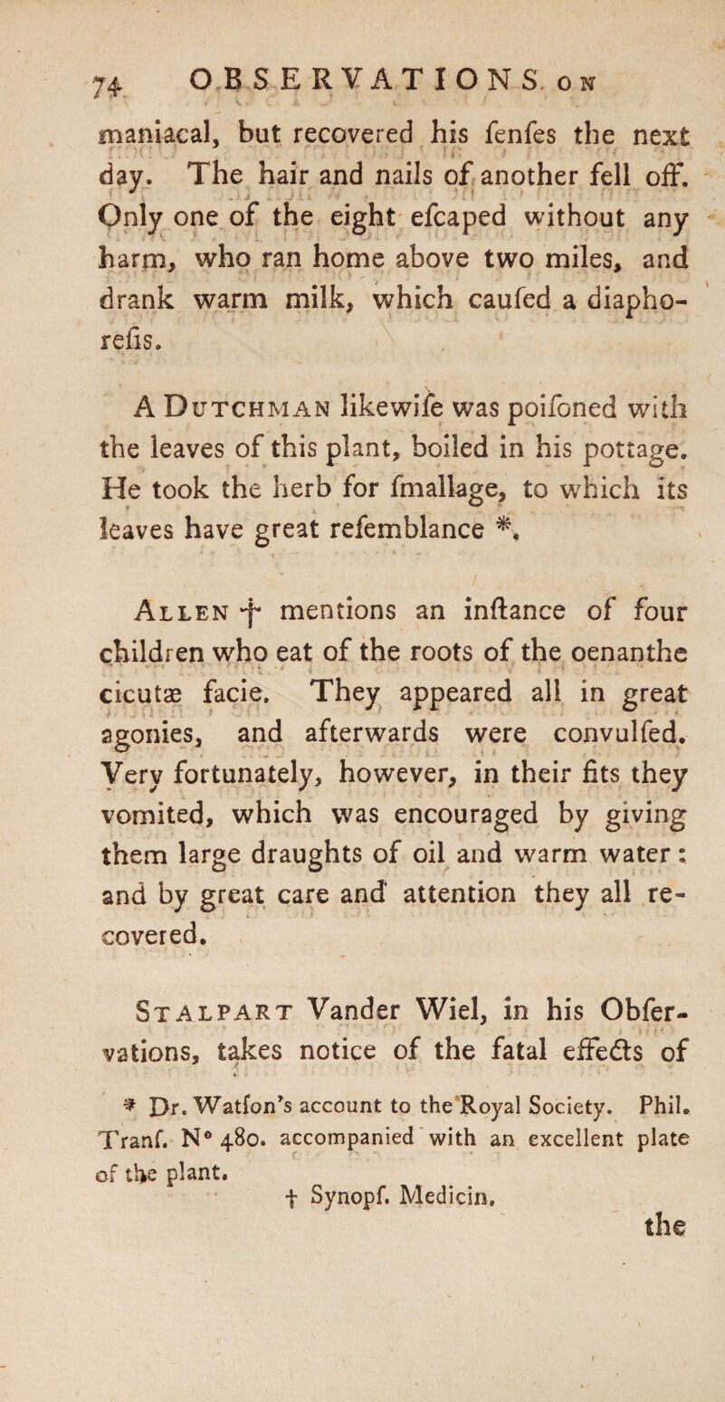 maniacal, but recovered his fenfes the next * . ' ) ' ' l r j ' ' day. The hair and nails of another fell off. one of the eight efcaped without any harm, who ran home above two miles, and drank warm milk, which caufed a diapho- relis. A Dutchman likewife was poifoned with the leaves of this plant, boiled in his pottage. He took the herb for fmallage, to which its leaves have great refemblance Allen •f* mentions an inftance of four children who eat of the roots of the oenanthe cicutae facie. They appeared all in great agonies, and afterwards were convulfed. i . J • W -mJ < t - ■ Very fortunately, however, in their fits they vomited, which was encouraged by giving them large draughts of oil and warm water: and by great care and' attention they all re¬ covered. Stalpart Vander Wiel, in his Obfer- vations, takes notice of the fatal effedts of S ' •’ * f * Dr. Watfon’s account to the Royal Society. Phil. Tranf. N° 480. accompanied with an excellent plate of tl>e plant. f Synopf. Medicin. the