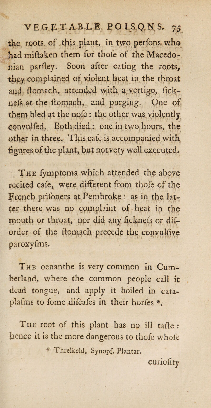 the roots of this plant, in two perfons- who had miftaken them for thofe of the Macedo¬ nian parfley. Soon after eating the roots, they complained oi violent heat in the throat and flomach, attended with a vertigo, fick- nefs. at the flomach, and purging. One of them bled at the nofe: the other was violently \ ' r M' convoked. Both died : one in tv/o hours, the ■ other in three. This cafe is accompanied with figures of the plant, bu t not very well executed. The iymptoms which attended the above recited cafe, were different from thofe of the French prisoners at Pembroke: as in the lat¬ ter there was no complaint of heat in the mouth or throat, nor did any ficknels or dis¬ order of the flomach precede the convulfive paroxyfms. The oenanthe is very common in Cum¬ berland, where the common people call it dead tongue, and apply it boiled in cata- plafms to iome difeafes in their hones *. The root of this plant has no ill tafle : hence it is the more dangerous to thofe whofe * Threlkeld| Synopf. Plantar. curio fity