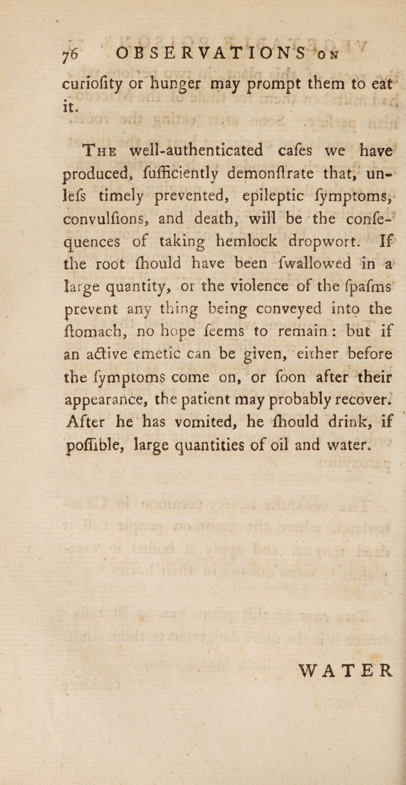 ;6 OBSERVATIONS on ' . * f curiofity or hunger may prompt them to eat it. ‘ The well-authenticated cafes we have produced, fufficiently demonflrate that, un- lefs timely prevented, epileptic fymptoms, convulfions, and death, will be the confe- quences of taking hemlock dropwort. If the root fhould have been fwallowed in a large quantity, or the violence of the fpafms prevent any thing being conveyed into the llomach, no hope feems to remain : but if an adtive emetic can be given, either before the fymptoms come on, or foon after their appearance, the patient may probably recover. After he has vomited, he Ihould drink, if poflible, large quantities of oil and water. WATER