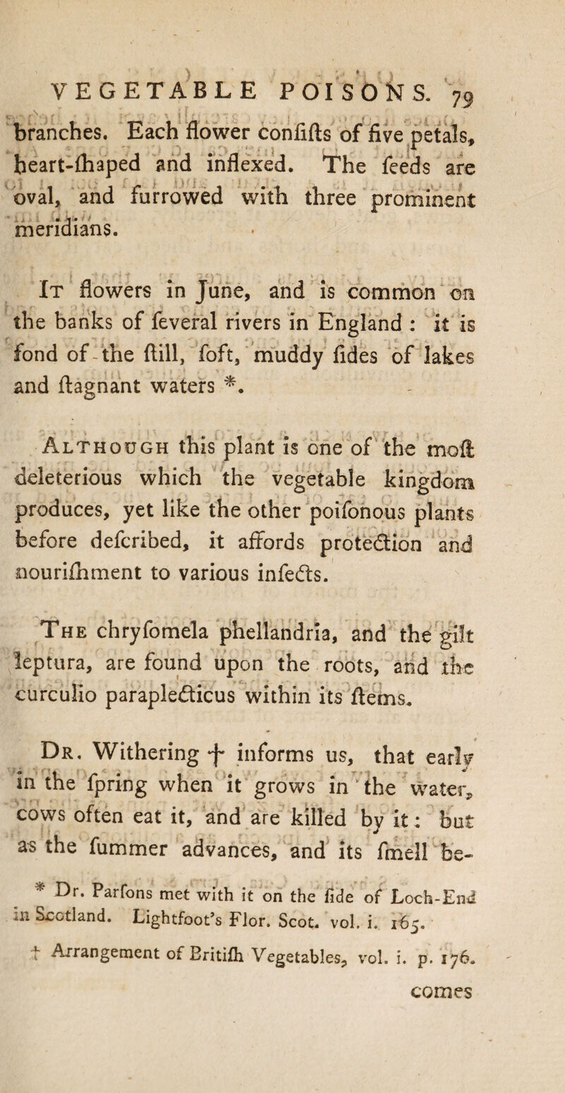 branches. Each flower confifts of five petals, heart-ihaped and indexed. The feeds are oval, and furrowed with three prominent meridians. It flowers in June, and is common on the banks of feveral rivers in England : it is fond of- the ftill, foft, muddy fides of lakes and ftagnant waters Although this plant is one of the moll deleterious which the vegetable kingdom produces, yet like the other poifonous plants before defcribed, it affords protection and nourifhment to various infefts. The chryfomela phellandria, and the gilt leptura, are found upon the roots, and the curculio parapleCticus within its ftems. Dr. Withering informs us, that early in the fpring when it grows in ;the water, cows often eat it, and are killed by it: but as the fummer advances, and its fmell'be- * Dr- Parfons met with it on the fide of Loch-End in Scotland. Lightfoot’s Flor. Scot. vol. i. 165. f Arrangement of Britifh Vegetables, vol. i. p. 176. comes