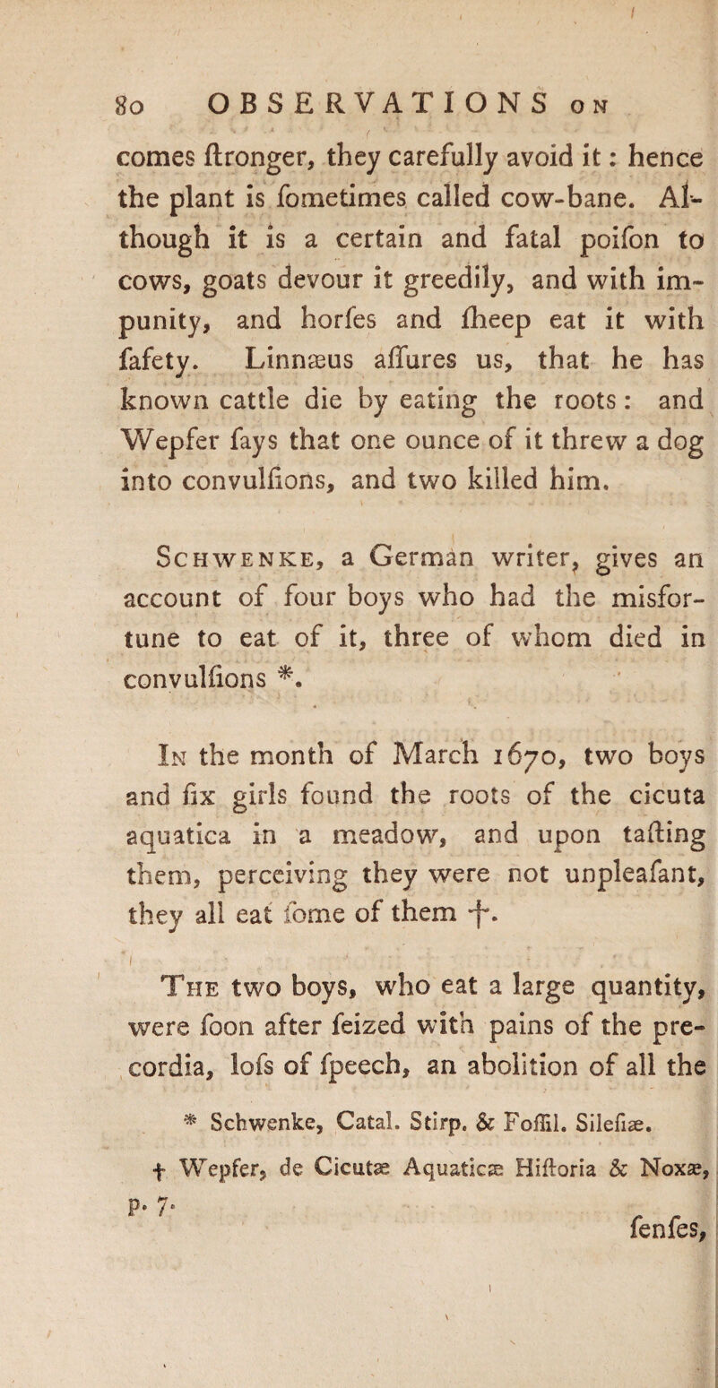 / 8o OBSERVATIONS on comes ftronger, they carefully avoid it: hence the plant is fometimes called cow-bane. Al¬ though it is a certain and fatal poifon to cows, goats devour it greedily, and with im¬ punity, and horfes and Iheep eat it with fafety. Linnaeus affures us, that he has known cattle die by eating the roots: and Wepfer fays that one ounce of it threw a dog into convuhions, and two killed him. Schwenke, a German writer^ gives an account of four boys who had the misfor¬ tune to eat of it, three of whom died in convuhions In the month of March 1670, two boys and fix girls found the roots of the cicuta aquatica in a meadow, and upon tailing them, perceiving they were not unpleafant, they all eat feme of them -f*. The two boys, who eat a large quantity, were foon after feized with pains of the pre- cordia, lofs of fpeech, an abolition of all the * Schwenke, Catal. Stirp. & Foffil. Silefise. f Wepfer, de Cicutas Aquatics Hifloria & Noxse, P* 7* fenfes, \ 1