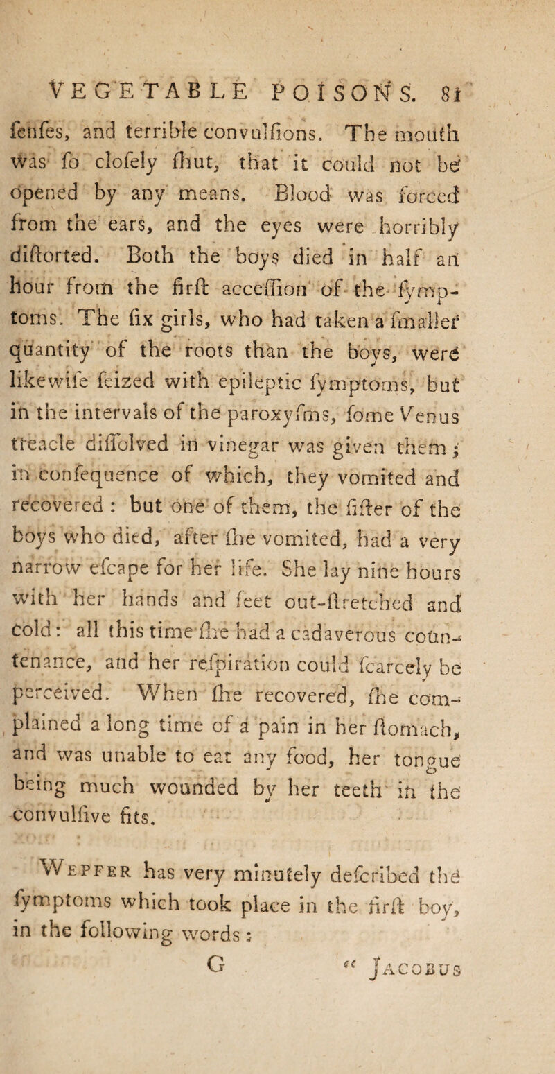 fenfe's, and terrible convulfions. The mouth Was fo clofely fhut, that it could not be opened by any means. Blood was forced from the ears, and the eyes were horribly diftorted. Both the boys died in half ait hour from the firft acccffion of the fVmn- J l toms. The fix girls, who had taken a (mailer quantity of the roots than the boys, wenf likewife feized with epileptic fymptorns, but in the intervals of the paroxyfms, fome Venus treacle diflblved in vinepar was piven them; in conference of which, they vomited and recovered : but one of them, the lifter of the boys who died, after fhe vomited, had a very narrow efcape for her life. She lay nine hours with her hands and feet out-ftretched and cold: all this time fhe had a cadaverous coun¬ tenance, and her re/piration could fcarcely be * perceived. When fhe recovered, fine com¬ plained a long time of a pain in her ftormch, and was unable to eat any food, her tongue being much wounded by her teeth in the convulfive fits. Wepfer has very minutely defcribed thd fymptoms which took place in the firfk boy, in the following words :• G « Jacobus