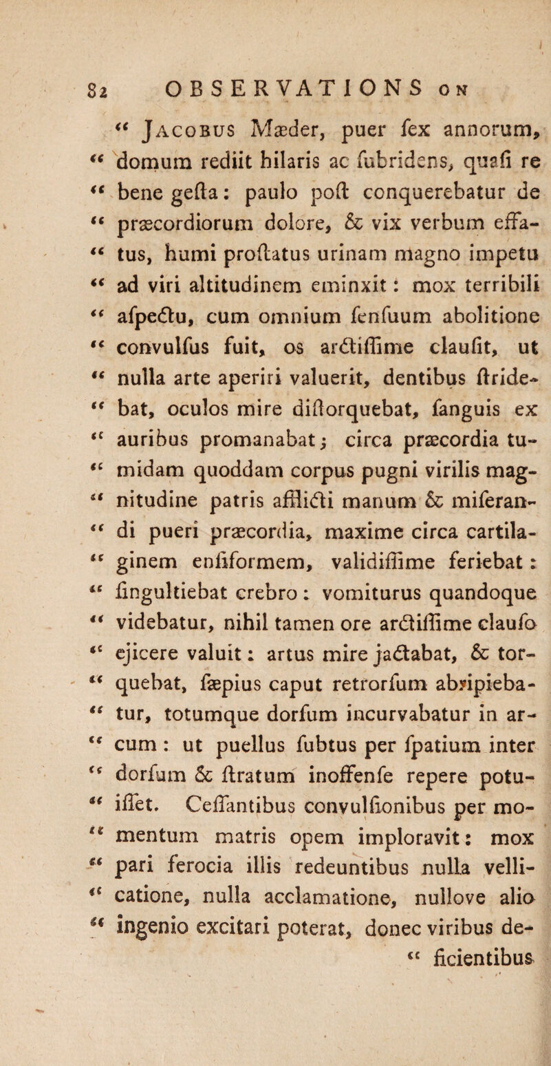 “ Jacobus Maeder, puer fex annorum, “ domum rediit hilaris ac fubridens, quafi re u bene gefta: paulo port conquerebatur de “ prascordiorum dolore, & vix verbum effa- “ tus, humi proflatus urinam magno impetu “ ad viri altitudinem eminxit: mox terribili “ afpe&u, cum omnium fenfuum abolitione tc convulfus fuit, os ardiffime claufit, ut “ nulla arte aperiri valuerit, dentibus ftride- “ bat, oculos mire diftorquebat, fanguis ex auribus promanabat j circa praecordia tu- *c mid am quoddam corpus pugni virilis mag- “ nitudine patris afilidi manum Sc miferan- i( di pueri prascordia, maxime circa cartila- “ ginem enftformem, validiffime feriebat: “ fingultiebat crebro: vomiturus quandoque 4€ videbatur, nihil tamen ore ardiflime claufo <c ejicere valuit; artus mire jadabat, & tor- “ quebat, faepius caput retrorfum abripieba- “ tur, totumque dorfum incurvabatur in ar- €t cum: ut puellus fubtus per fpatium inter u dorfum 6c ftratum inoffenfe repere potu- iffet. Ceffantibus convulfionibus per mo- mentum matris opem imploravit: mox “ pari ferocia iilis redeuntibus nulla velli- i( catione, nulla acclamatione, nullove alio ** ingenio excitari poterat, donee viribus de- cc ficientibus
