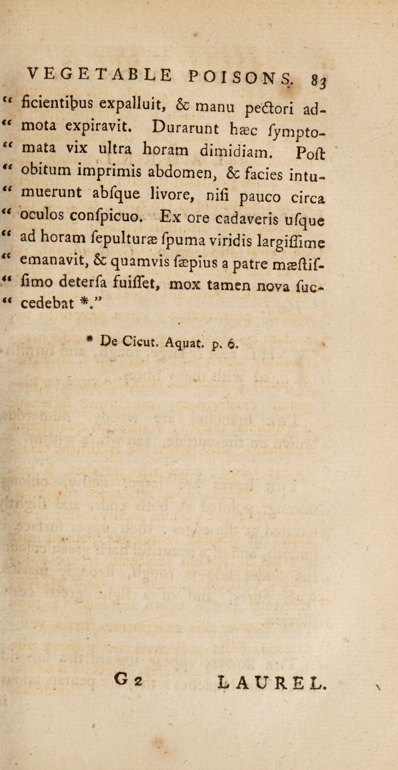 tc ficienti^us expalluit, & manu pedori ad- mota expiravit. Durarunt base fympto- “ mata vix ultra horam dimidiam. Poit obitum imprimis abdomen^ & facies intu-» “ muerunt abfque livore, nifi pauco circa i€ oculos confpicuo. Ex ore cadaveris ufque ad horam iepulturas fpuma viridis largidime emanavit* 6c quamvis fepius a patre maufiif— 4t deterfa fuiffet, mox tamen nova fuc- “ cedebat * De Cicut. Aquat. p, 6,