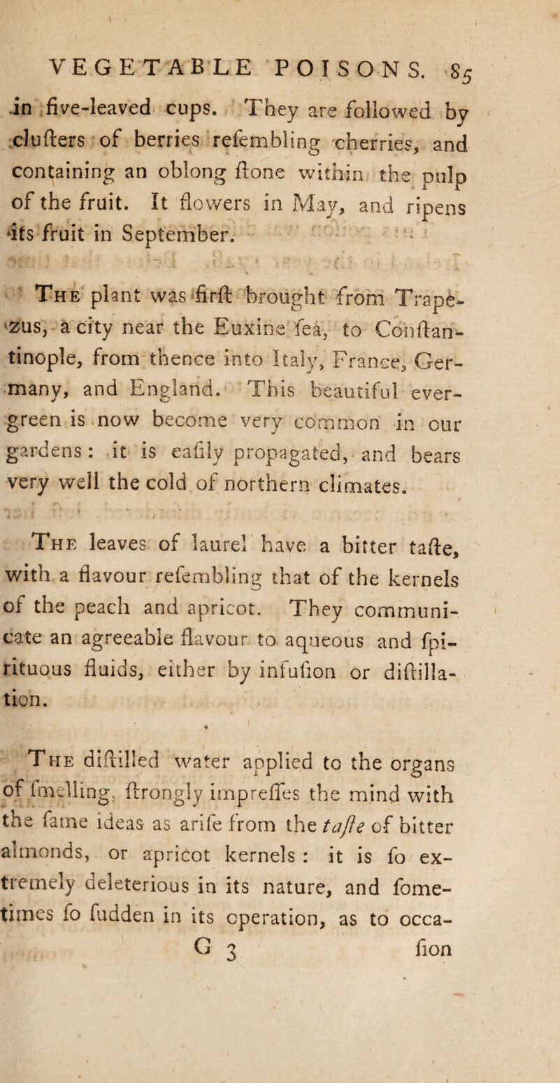 .in five-leaved cups. They are followed by clufters of berries refembling cherries, and containing an oblong ftone within the pulp of the fruit. It flowers in May, and ripens dts fruit in September. ' : The plant was-firft brought from Trapi- zus, a city near the Euxine fea, to Cohftan- tinople, from thence into Italy, France, Ger¬ many, and England. This beautiful ever¬ green is now become very common in our gardens: it is eafily propagated, and bears very well the cold of northern climates. The leaves of laurel have a bitter tafte, with a flavour refembling that of the kernels of the peach and apricot. They communi¬ cate an agreeable flavour to aqueous and fpi- rituous fluids, either by infufion or diftilla- tion. ■Lr*  * The diftilled water applied to the organs of fmdling, ftrongly irnpreffes the mind with the fame ideas as arife from the tafte of bitter almonds, or apricot kernels : it is fo ex¬ tremely deleterious in its nature, and fome- times io fudden in its operation, as to occa- G 3 fion