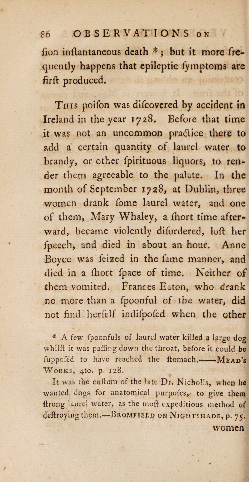 fion inftantaneous death *; but it more fre¬ quently happens that epileptic fymptoms are firft produced. This poifon was difcovered by accident in Ireland in the year 1728. Before that time it was not an uncommon pradice there to add a certain quantity of laurel water to brandy, or other fpirituous liquors, to ren¬ der them agreeable to the palate. In the month of September 1728, at Dublin, three women drank fome laurel water, and one of them, Mary Whaley, a fhort time after¬ ward, became violently difordered, loft her fpeech, and died in about an hour. Anne Boyce was feized in the fame manner, and died in a fhort fpace of time. Neither of them vomited. Frances Eaton, who drank no more than a fpoonful of the water, did not find herfelf indifpofed when the other * A few fpoonfuls of laurel water killed a large dog whilft it was palling down the throat, before it could be fuppofed to have reached the ftomach.—-Mead’s Works, 410. p. 128. It was the cuftom of the late Dr. Nicholls, when he wanted dogs for anatomical purpofes, to give them ftrong laurel water, as the mod expeditious method of Jeftroyingthem.— Bromfield on Nightshade, p. 75. women