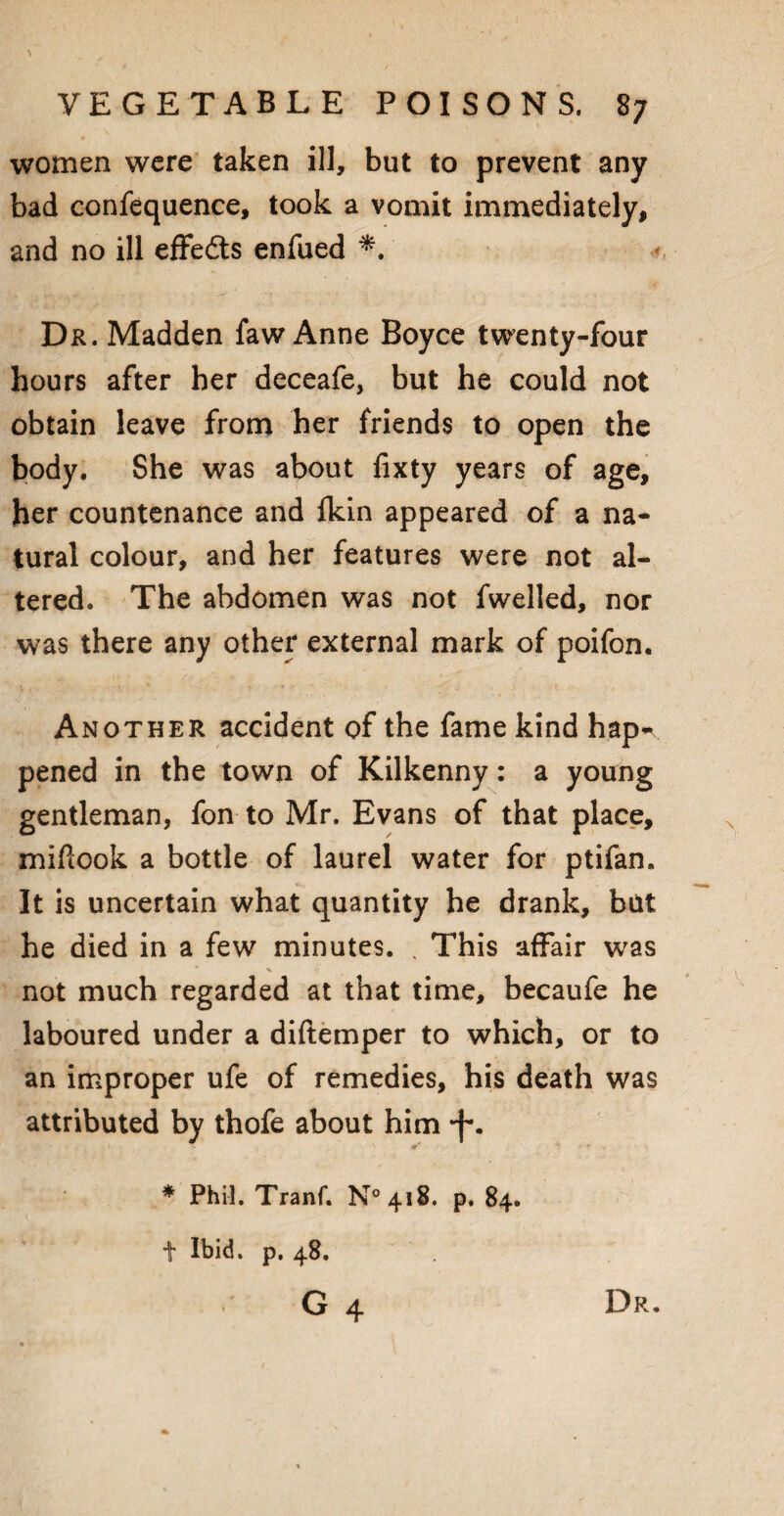 \ VEGETABLE POISONS. 87 women were taken ill, but to prevent any bad confequence, took a vomit immediately, and no ill effects enfued *. •*, Dr. Madden faw Anne Boyce twenty-four hours after her deceafe, but he could not obtain leave from her friends to open the body. She was about fixty years of age, her countenance and ikin appeared of a na¬ tural colour, and her features were not al¬ tered. The abdomen was not fwelled, nor was there any other external mark of poifon. Another accident of the fame kind hapn pened in the town of Kilkenny: a young gentleman, fon to Mr. Evans of that place, miftook a bottle of laurel water for ptifan. It is uncertain what quantity he drank, but he died in a few minutes. , This affair was not much regarded at that time, becaufe he laboured under a diftemper to which, or to an improper ufe of remedies, his death was attributed by thofe about him *f\ * Phil. Tranf. N°4i8. p, 84. t Ibid. p. 48. G 4 Dr.