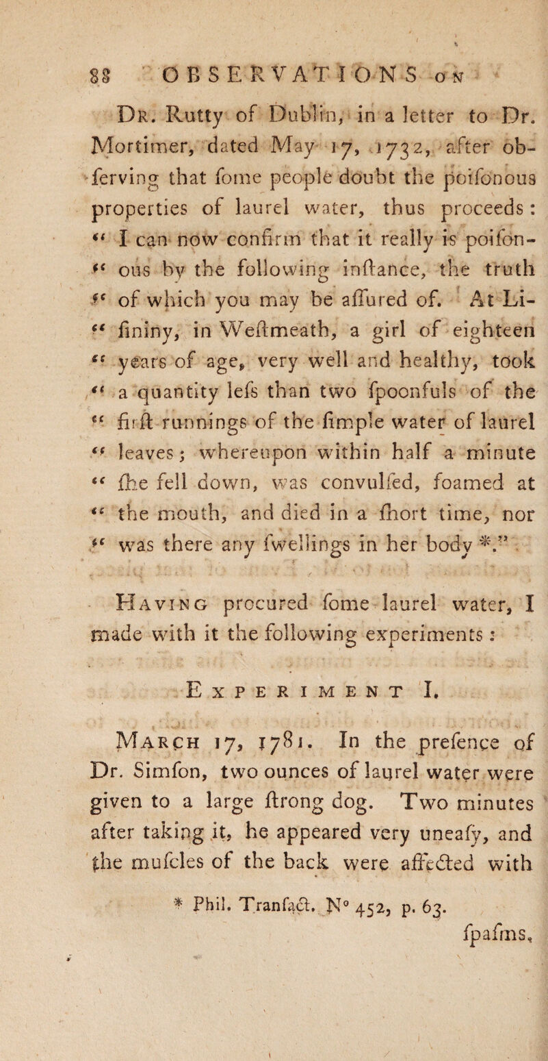 Dr. Rutty of Dublin, in a letter to Dr. Mortimer, dated May 17, 1732, after ob¬ serving that fome people doubt the poifonou9 properties of laurel water, thus proceeds: I can now confirm that it really is poifon- ous by the following inftance, the truth f* of which you may be allured of. At Li- f* fininy, in Weftmeath, a girl of eighteen e: years of age* very well and healthy, took fl a quantity lefs than two fpoonfuls of the €£ fir ft runnings of the fimple water of laurel leaves; whereupon within half a minute “ Ihe fell down, was convulfed, foamed at ie the mouth, and died in a Ihort time, nor *c was there any fwellings in her body FIaving procured fome laurel water, I made with it the following experiments : Experiment I. March 17, jy8i. In the prefence of Dr. Simfon, two ounces of laurel water were given to a large ftrong dog. Two minutes after taking it, he appeared very uneafy, and the mufcles of the back were affedted with * Phil. Tranfact, N° 452, p. 63. fpafrns. i