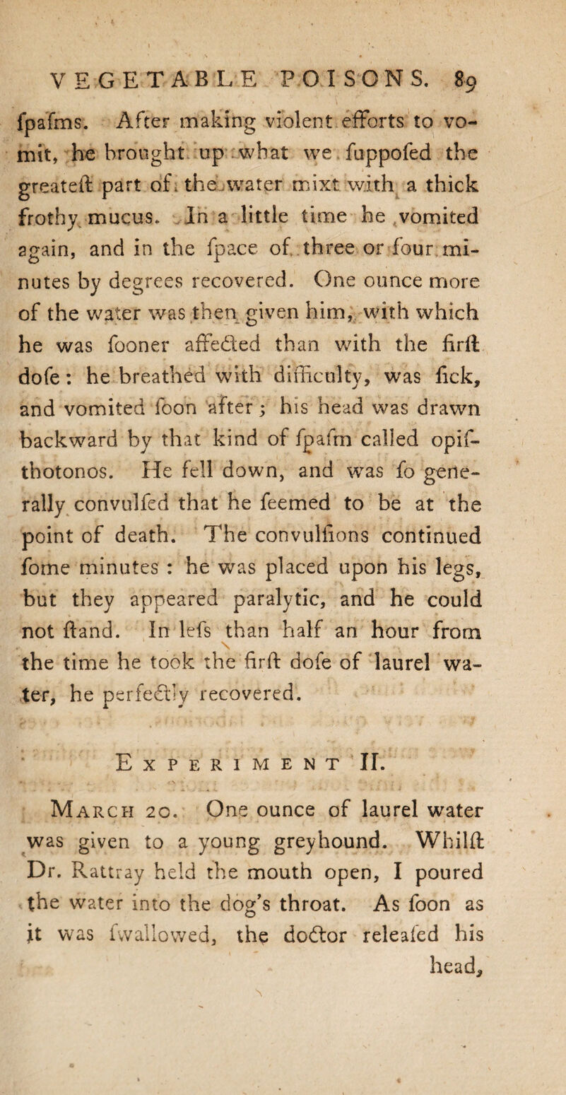 t VEGETABLE POISONS. 89 fpafms. After making violent efforts to vo¬ mit, he brought up what we fuppofed the greateft part of . the water mixt with a thick frothy mucus. In a little time he vomited 2gain, and in the fpace of three or four mi¬ nutes by degrees recovered. One ounce more of the water was then given him, with which he was fooner affe&ed than with the firth dofe: he breathed with difficulty, was lick, and vomited foon after 3 his head was drawn backward by that kind of fpafrn called opif- thotonos. He fell down, and was fo gene¬ rally convulfed that he feemed to be at the point of death. The convulfions continued fome minutes : he was placed upon his legs, but they appeared paralytic, and he could not ftand. In lefs than half an hour from \ the time he took the firft dofe of laurel wa¬ ter, he perfectly recovered. E X P E R I M E N T II. March 20. One ounce of laurel water was given to a young greyhound. Whilft Dr. Rattray held the mouth open, I poured the water into the dog’s throat. As foon as jit was fwallowed, the doftor releafed his headj