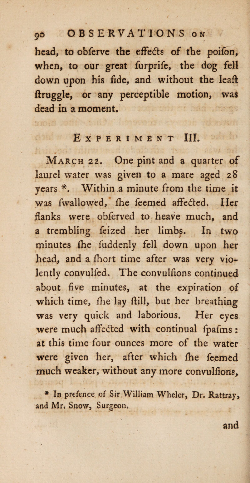 9*> head, to obferve the effeds of the poifon, when, to our great furprife, the dog fell down upon his fide, and without the leaft ftruggle, or any perceptible motion, was dead in a moment. Experiment III. ¥ * ' ' March 22. One pint and a quarter of laurel water was given to a mare aged 28 years *. Within a minute from the time it was fwallowed, fhe feemed affeded. Her flanks were obferved to heave much, and a trembling feized her limbs. In two minutes ihe fuddenly fell down upon her head, and a fhort time after was very vio¬ lently convulfed. The convulfions continued about five minutes, at the expiration of which time, fhe lay ftill, but her breathing was very quick and laborious. Her eyes were much affeded with continual fpafms: at this time four ounces more of the water were given her, after which fhe feemed much weaker, without any more convulfions, * In prefence of Sir William Wheler, Dr. Rattray, and Mr. Snow, Surgeon.