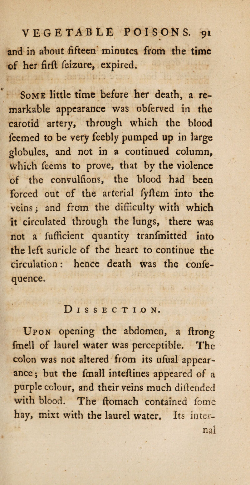 A and in about fifteen minutes from the time of her firft feizure, expired. Some little time before her death, a re¬ markable appearance was obferved in the carotid artery, through which the blood feemed to be very feebly pumped up in large globules, and not in a continued column, which feems to prove, that by the violence of the convulfions, the blood had been forced out of the arterial fyftem into the veins; and from the difficulty with which it circulated through the lungs, there was not a fufficient quantity tranfmitted into the left auricle of the heart to continue the circulation: hence death was the confe- quence. Dissection. Upon opening the abdomen, a ftrong fmell of laurel water was perceptible. The colon was not altered from its ufual appear¬ ance; but the fmall inteftines appeared of a purple colour, and their veins much diftended with blood. The ftomach contained fome hay, mixt with the laurel water. Its inter¬ nal