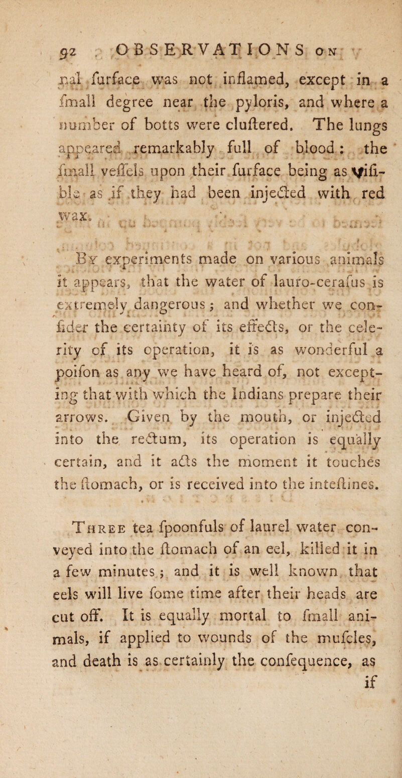 pal furface was not inflamed, except in a fmall degree near the pyloris, and where a number of bolts were cluflered. The lungs appeared remarkably full of blood : the fmall yeffels upon their furface being as visi¬ ble as jf they had been injedted with red wax. By experiments made on various .animals it appears, that the water of lauro-cerafus is extremely dangerous; and whether we con- r. fider the certainty of its eft efts, or the cele¬ rity cf its operation, it is as wonderful a poifon as any we have heard of, not except¬ ing that with which the Indians prepare their arrows. Given by the mouth, or injedted into the reftum, its operation is equally certain, and it ads the moment it touches the (lomach, or is received into the inteflines. Three tea fpoonfuls of laurel water con¬ veyed into the flomach of an eel, killed it in a few minutes ; and it is well known that eels will live fome time after their heads are cut off. It is equally mortal to fmall ani¬ mals, if applied to wounds of the mufcles, and death is as certainly the confequence, as if