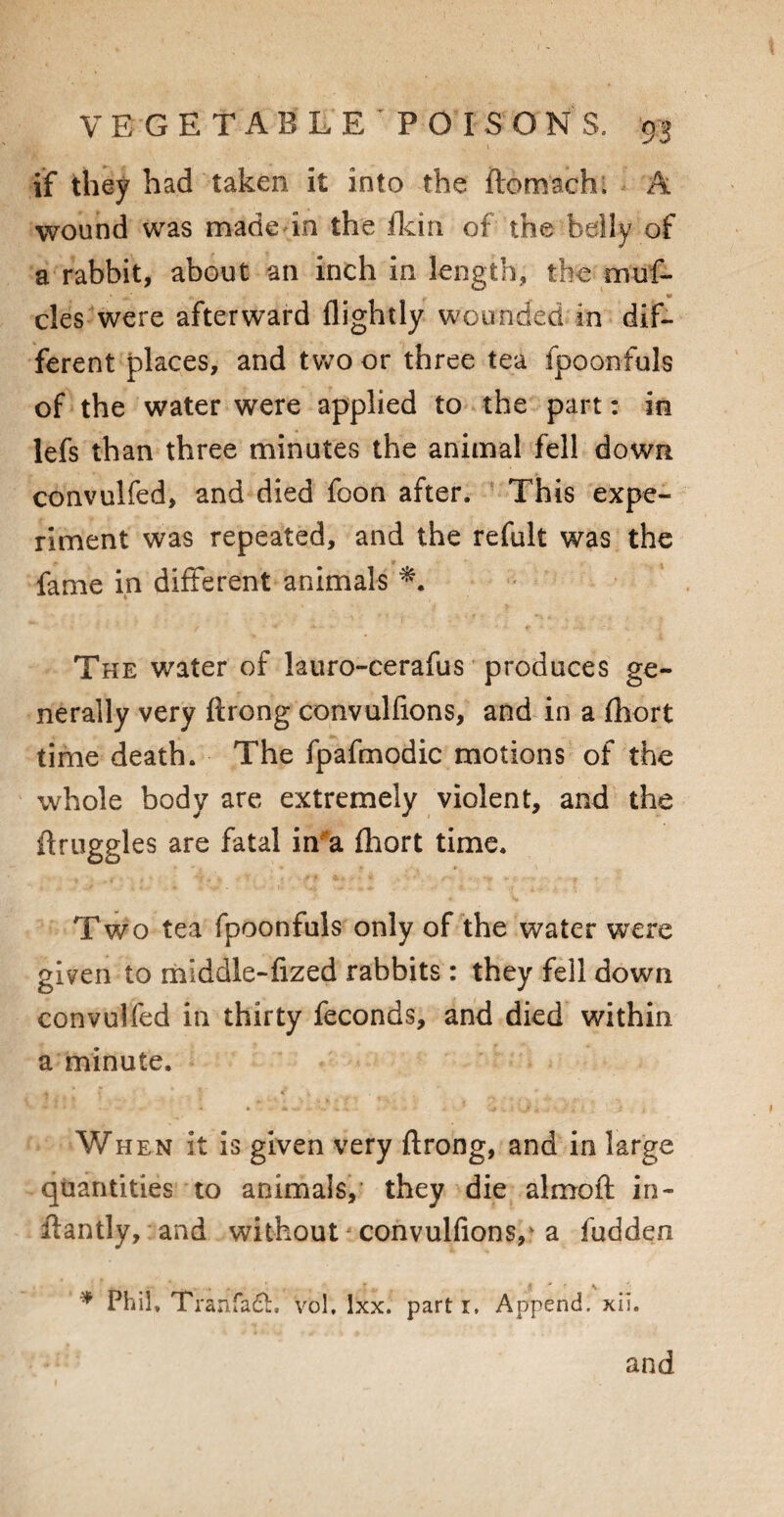 if they had taken it into the ftomach, A wound was made in the (kin of the belly of a rabbit, about an inch in length, the muf- cles were afterward (lightly wounded in dif¬ ferent places, and two or three tea fpoonfuls of the water were applied to the part: in lefs than three minutes the animal fell down convulfed, and died foon after. This expe¬ riment was repeated, and the refult was the fame in different animals The water of lauro-cerafus produces ge¬ nerally very ftrong convulfions, and in a (hort time death. The fpafmodic motions of the whole body are extremely violent, and the flruggles are fatal in a fhort time. Two tea fpoonfuls only of the water were given to middle-fized rabbits: they fell down convulfed in thirty feconds, and died within a minute. . { * c When it is given very ftrong, and in large quantities to animals, they die almoft in- ftantly, and without convulfions/ a fudden * Phil. Trarifadh vol. lxx. part r, Append, xii.