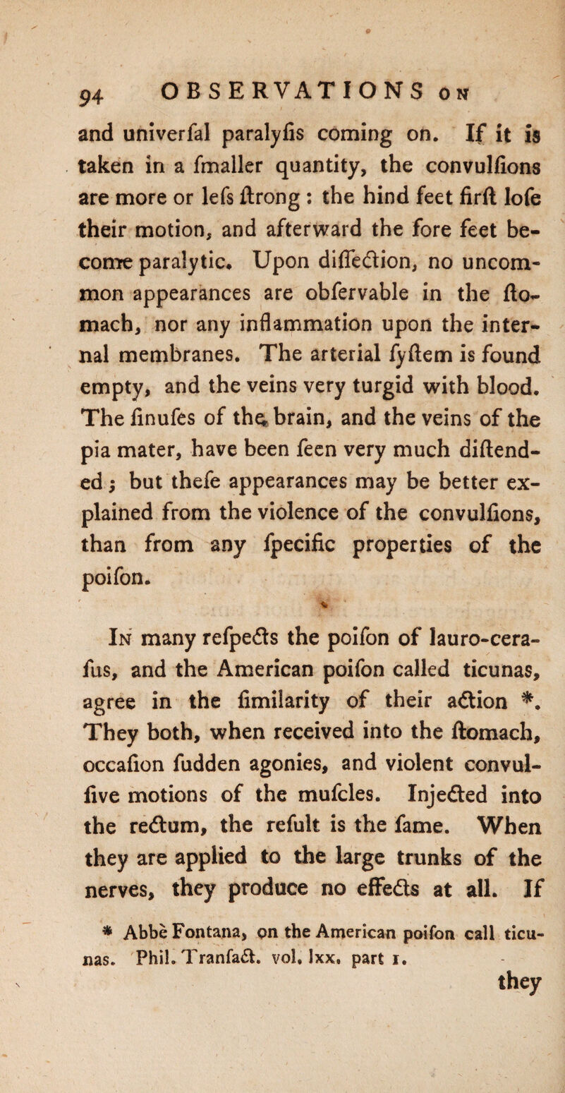 and univerfal paralyfis coming on. If it is taken in a fmaller quantity, the convulfions are more or lefs ftrong: the hind feet firft lofe their motion, and afterward the fore feet be¬ come paralytic. Upon difle&ion, no uncom¬ mon appearances are obfervable in the flo- mach, nor any inflammation upon the inter¬ nal membranes. The arterial fyftem is found empty, and the veins very turgid with blood. The finufes of the, brain, and the veins of the pia mater, have been feen very much diftend- ed; but thefe appearances may be better ex¬ plained from the violence of the convulfions, than from any fpecific properties of the poifon. % In many refpedts the poifon of lauro-cera- fus, and the American poifon called ticunas, agree in the fimilarity of their adtion *. They both, when received into the ftomach, occafion fudden agonies, and violent convul- five motions of the mufcles. Injefted into the redlum, the refult is the fame. When they are applied to the large trunks of the nerves, they produce no effe&s at all. If * Abbe Fontana, on the American poifon call ticu¬ nas. Phih Tranfa£h vol, Ixx, parti. they
