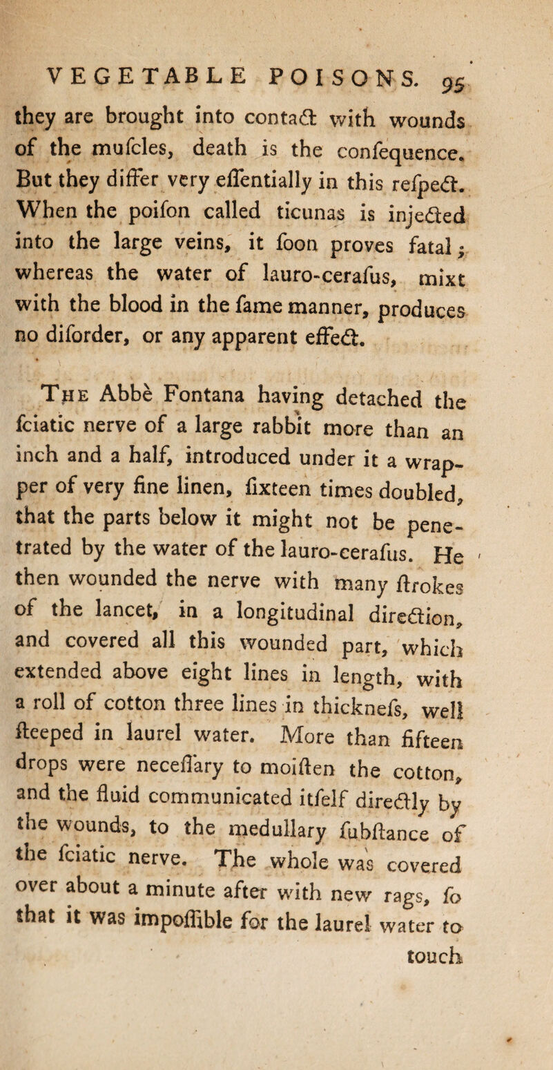 they are brought into contad with wounds of the mufcles, death is the confequence. But they differ very eflentially in this refpedt. When the poifon called ticunas is injedted into the large veins, it foon proves fatal; whereas the water of lauro-cerafus, mixt with the blood in the fame manner, produces no diforder, or any apparent effedt. TpE Abbe Fontana having detached the fciatic nerve of a large rabbit more than an inch and a half, introduced under it a wrap¬ per of very fine linen, fixteen times doubled, that the parts below it might not be pene¬ trated by the water of the lauro-cerafus. He > then wounded the nerve with many ftrokes of the lancet, in a longitudinal direction, and covered all this wounded part, which extended above eight lines in length, with a roll of cotton three lines in thicknefs, well fteeped in laurel water. More than fifteen drops were necefi'ary to moiften the cotton, and the fluid communicated itfelf diredtly by the wounds, to the medullary fubftance of the fciatic nerve. The whole was covered over about a minute after with new rags, fo that it was impoffible for the laurel water to touch