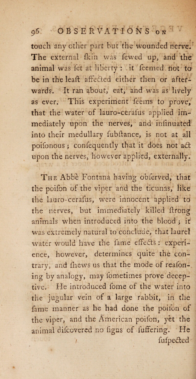 touch any other part but the wounded nerve/ The external fkin was fewed up, and the animal was fet at liberty : it feemed not to be in the leaft affeded either then or after¬ wards. It ran about, eat, and was as lively as ever. This experiment feems to prove, that the water of lauro-cerafus applied im¬ mediately upon the nerves, and insinuated into their medullary fubllance, is not at all poifonous 5 confequently that it does not ad upon the nerves, however applied, externally. The Abbe Fontana having obferved, that the poifon of the viper and the ticunas, like the lauro-cerafus, were innocent applied to the nerves, but immediately killed ftrong animals when introduced into the blood ; it was extremely natural to conclude, that laurel water Would have the fame effeds : experi- JL ence, however, determines quite the con¬ trary, and fhews us that the mode of reafon- ing by analogy, may fometimes prove decep¬ tive. He introduced forne of the water into the jugular vein of a large rabbit, in the fame manner as he had done the poifon of the viper, and the American poifon, yet the animal difcovered no figas of fuffering. He i fufpeded