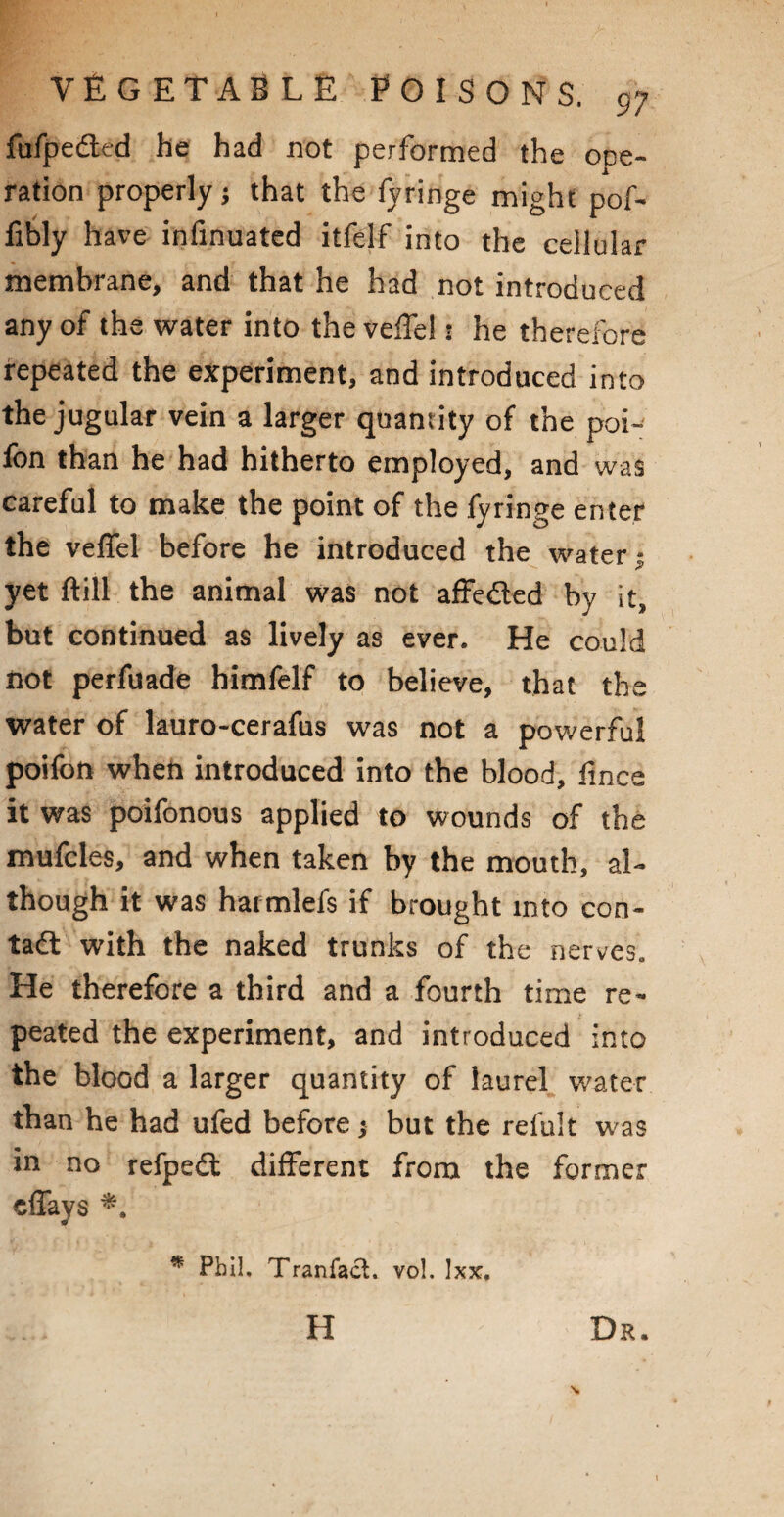 fufpedled he had not performed the one- ration properly j that the fyringe might pof- fibly have infinuated itfelf into the cellular membrane, and that he had not introduced any of the water into the veffel: he therefore repeated the experiment, and introduced into the jugular vein a larger quantity of the poi- fon than he had hitherto employed, and was careful to make the point of the fyringe enter the veffel before he introduced the water • yet ftill the animal was not affe£led by it, but continued as lively as ever. He could not perfuade himfelf to believe, that the water of lauro-cerafus was not a powerful poifon when introduced into the blood, fmce it was poifonous applied to wounds of the mufcles, and when taken by the mouth, al¬ though it was harmlefs if brought into con¬ tact with the naked trunks of the nerves,. He therefore a third and a fourth time re¬ peated the experiment, and introduced into the blood a larger quantity of laurel water than he had ufed before $ but the refult was in no refpedt different from the former cffays Dr. * Phil, Tranfact. vol. Ixx, H