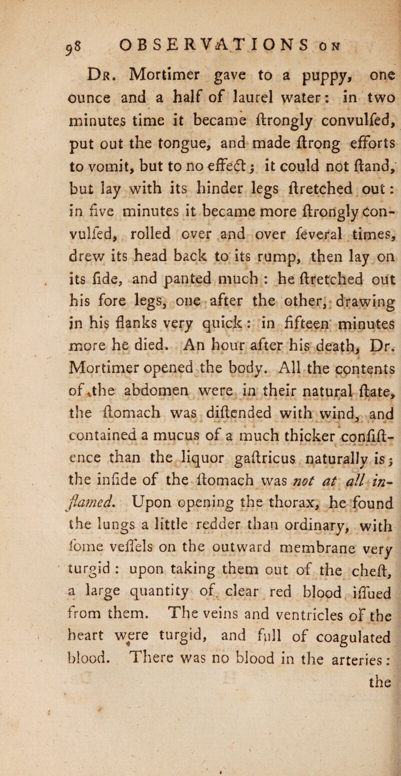 Dr. Mortimer gave to a puppy, one ounce and a half of laurel water: in two minutes time it became ftrongly convulfed, put out the tongue, and made ftrong efforts to vomit, but to no effedt; it could not Band, but lay with its hinder legs ftretched out: in five minutes it became more ftrongly Con- vulfed, rolled over and over feveral times, drew its head back to its rump, then lay on its fide, and panted much : he ftretched out his fore legs, one after the other, drawing in his flanks very quick: in fifteen minutes more he died. An hour after his death, Dr. Mortimer opened the body. All the contents of vthe abdomen were in their natural ftate, the ftomach was diftended with wind, and contained a mucus of a much thicker confift- ence than the liquor gaftricus naturally is; the infide of the ftomach was not at all in¬ flamed, Upon opening the thorax, he found the lungs a little redder than ordinary, with feme veffels on the outward membrane very turgid : upon taking them out of the cheft, a large quantity of clear red blood iffued from them. The veins and ventricles of the heart were turgid, and full of coagulated blood. There was no blood in the arteries: