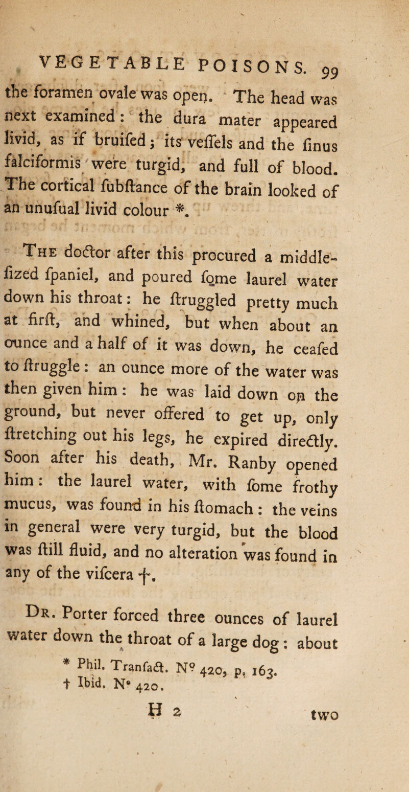 the foramen ovale was oper>. The head was next examined: the dura mater appeared livid, as if bruifed j its veifels and the finus falciformis; were turgid, and full of blood. The cortical fubftance of the brain looked of an unufual livid colour *. The dodtor after this procured a middle- fized fpaniel, and poured fome laurel water down his throat: he ftruggled pretty much at flrd, and whined, but when about an ounce and a half of it was down, he ceafed to druggie: an ounce more of the water was then given him: he was laid down opi the ground, but never offered to get up, only ftretching out his legs, he expired diredtly. Soon after his death, Mr. Ranby opened him: the laurel water, with fome frothy mucus, was found in his ftomach : the veins in general were very turgid, but the blood was dill fluid, and no alteration was found in any of the vifcera -j*. Dr. Porter forced three ounces of laurel water down the throat of a large dog: about * Phil. Tranfafl. N? 420, p, 163. t ibid. N® 420. H 2 two