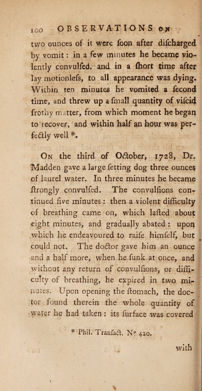 two ounces of it were foon after difcharged by vomit: in a few minutes he became vio¬ lently convulfed, and in a (hort time after lay motjonlefs, to all appearance was dying* Within ten minutes he vomited a fecond time, and threw up a fmall quantity of vifcid frothy matter, from which moment he begat* to recover, and within half an hour was per¬ fectly well On the third of October, 1728, Dr. Madden gave a large fetting dog three ounces of laurel water. In three minutes he became Itrongly convulfed. The convulfions con¬ tinued five minutes: then a violent difficulty of breathing came on, which lafted about eight minutes, and gradually abated : upon, which he endeavoured to raife himfelf, but coqld not. The dodtor gave him an ounce and a half more, when he funk at once, and without any return of convulfions, or diffi¬ culty of breathing, he expired in two mi¬ nutes. Upon opening the ilomach, the doc¬ tor found therein the whole quantity of water he had taken : its furface was covered * Phil. Tranfaft. N? 420. with