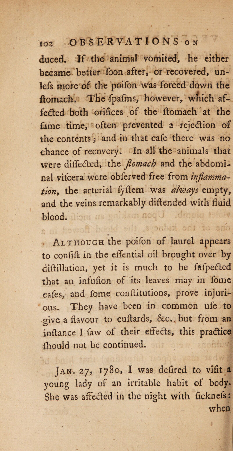 duced. If the animal vomited, he either became better foon after, or recovered, un- lefs mere of the poifon was forced down the ftomach. The fpafms, however,, wfiich af¬ fected both orifices of the ftomach at the fame time, often prevented a rejection of the contents; and in that cafe there was no chance of recovery. In all the animals that were diffeCted, the flomach and the abdomi¬ nal vifeera were obferved free from inflamma¬ tion, the arterial fyftem was always empty, and the veins remarkably diftended with fluid blood. » / . Although the poifon of laurel appears to confift in the eflential oil brought over by diftillation, yet it is much to be ffcfpeCted that an infufion of its leaves may in fome cafes, and fome conftitutions, prove injuri¬ ous. They have been in common ufe to <nve a flavour to cuftards, &c..but from an inftance I faw of their effects, this practice ihould not be continued. Jan*. 27, 1780, I was defxred to vifit a young lady of an irritable habit of body. She was affeCted in the night with ficknefs: \ x when