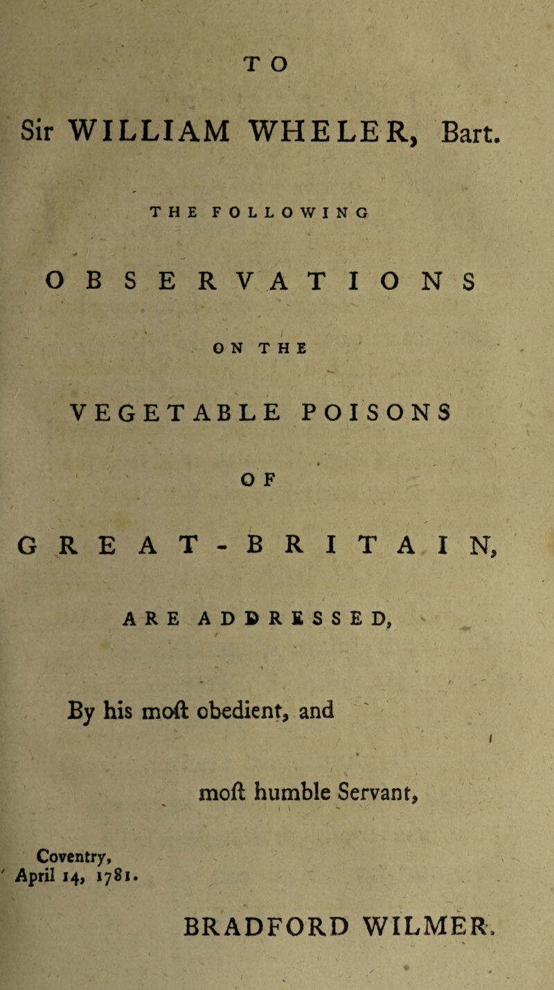 \ ^ T O Sir WILLIAM WHELER, Bart. THE FOLLOWING OBSERVATIONS ' . \ S ^ ~ “ / ON THE VEGETABLE POISONS o F GREAT- BRITAIN, ARE ADDRESSED, / By his moft obedient, and \ » ' 1 moft humble Servant, i \ ■ ** Coventry, ' April 14, 1781. BRADFORD WILMER,