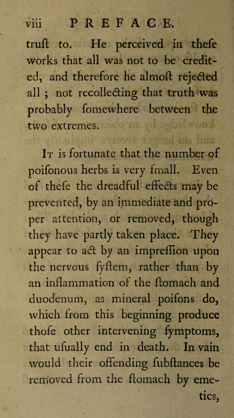 trufl to. He perceived in thefe works that all was not to be credit¬ ed, and therefore he alrnoft reje&ed all ; not recollecting that truth was probably fomewhere between the . two extremes. It is fortunate that the number of poifonous herbs is very fmall. Even of thefe the dreadful effeCts may be prevented, by an immediate and pro¬ per attention, or removed, though they have partly taken place. They appear to aCt by an impreffion upon the nervous lyftem, rather than by an inflammation of the ftomach and duodenum, as mineral poifons do, which from this beginning produce thofe other intervening fymptoms, that ufually end in death. In vain would their offending fubftances be removed from the ftomach by eme¬ tics,