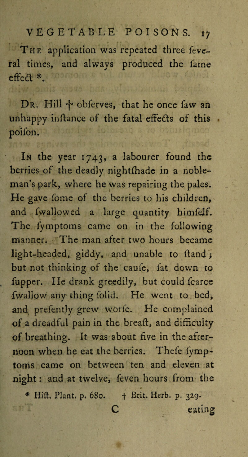 m t ph f» ft- % k , ' * The application was repeated three feve- ral times, and always produced the fame effedt * Dr. Hill -j- obferves, that he once faw an unhappy inftance of the fatal effedts of this . poifon. In the year 1743, a labourer found the berries of the deadly nightfhade in a noble¬ man’s park, where he was repairing the pales. He gave fome of the berries to his children, and fwallowed a large quantity himfeJf. The fymptoms came on in the following manner. The man after two hours became light-headed, giddy, and unable to ffcandy but not thinking of the caufe, fat down to fupper. He drank greedily, but could fcarce fwaliow any thing folid. He went to bed, and prefently grew worfe. He complained of a dreadful pain in the bread, and difficulty of breathing. It was about five in the after¬ noon when he eat the berries. Thefe fymp¬ toms came on between ten and eleven at night: and at twelve, feven hours from the * Hift. Plant, p. 680. + Brit. Herb. 0. 329. C eating