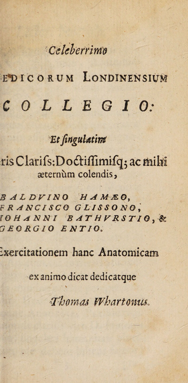 Celeberrime EDICORUM LoNDINENSIUM COLLEGIO: Et finguUtint ris Clarifs-.Dodiffimifq; ac mihi aeternum colendis, 3ALDVINQ HAMMOy F R A NCl SCO G LISSO NO, tQHANNI B AT HVRST10 GEORGIO ENTIOo Exercitationem hanc Anatomicam ex animo dicat dedicatque 'TbomaJ Whartonm,