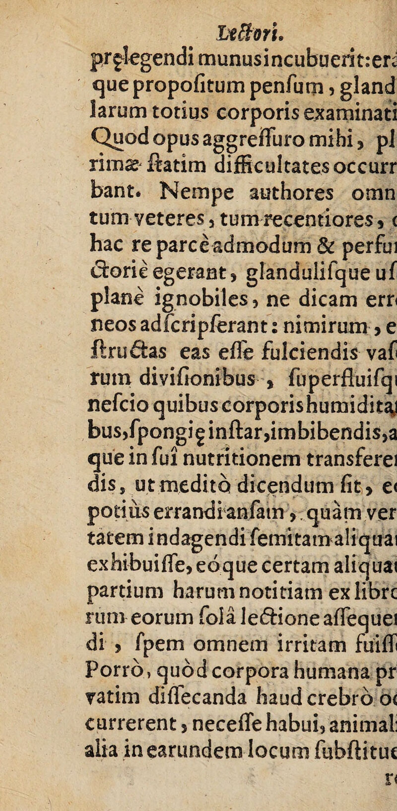 LefforL prglegendi munusincubuerit:en quepropofitum penfum, gland larum totius corporis examinati Quod opus aggreffuro mihi 5 pj rimas Iratim difficultates occurr bant. Nempe authores omn tum veteres, tumrecentiores? < hac re parce admodum & perfui chorie egerant? glandulifque uf plane ignobiles ? ne dicam ern neos adfcripferant: nimirum ? e ftrudtas eas efle fulciendis vaf rum divifionibus , fuperfiuifqi nefcio quibus corporis humiditaj bus,fpongi^inftar,imbibendis,a que in fui nutritionem transferei diss utmedito dicendum fit? e< potius errandi anfatn ? quam ver tatem i ndagendi femitam aliquai exhibuifFe?edque certam aliquai partium harum notitiam exiibrc rum eorum fola leftioneafTequei di ? fpem omnem irritam fuiflt Porro, quod corpora humana pr vatim difiecanda haud crebro o< currerent? necefifehabuij animal: alia ineamndem locum fuhftitue