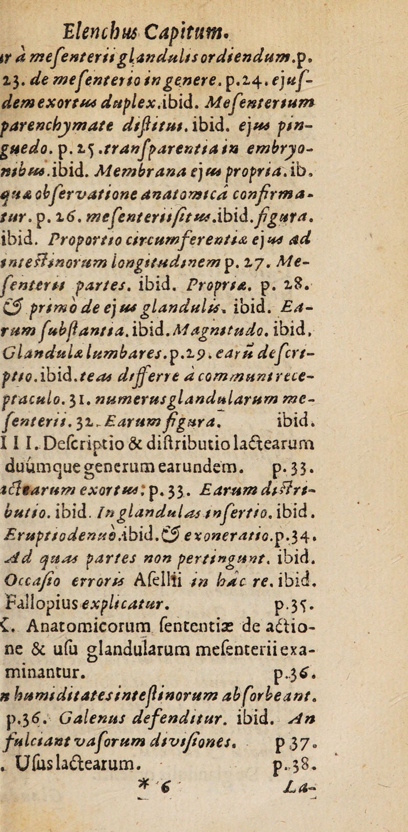 ir a mesenterii glandulis ordiendum ,p. 13. de mefenterio in genere, p.2,4. f juf- dem exortus duplex.ibidi. Mefentertum parenchymate dtftitut. ibid. ejus pin¬ guedo. p.2.5 .tranflparentia in embryo- ntbus. ibid. Membrana ejus proprta.ib, stu&obfervatione anatomtca confirma- tur. p. 16. mefenterttfitus.ibid. figura. ibid. Proportto circumferentia ejus ad tntefftnorum longitudinem p. 17. Me- fentertt partes, ibid. Proprta. p. 18. & pnmo de ejus glandulis, ibid. Ea¬ rum fubjlantta.ibid.Magnitudo, ibid, GlanduL&lumbares.p.i9.earit defcrt- ptio. ibid. te as dtfjerre dcommuntrece- ptaculo.il. numerus glandularum me¬ jentem. 31. E arum figura. ibid. 11I.Defcriptio&diftributio lactearum duumejue generum earundem. p. 33. tftearum exortus; p. 33. Earum dtftrt- butio. ibid. In glandulas tnfertio. ibid. Er uptt 0 denus.'ibid. & exoneratio, p.34. Ad quas partes non pertingunt, ibid. Occafio errorts Afeilii tn hac re. ibid. B&llopius explicatur. p.35. £. Anatomicorum fententise de adtio- ne & ufu glandularum mefenteriiexa¬ minantur. P-3^* n humiditatesinteflinorum abforbeant. p.36. Galenus defenditur, ibid. An fulctantvaforum dtvifiones. p37» * Ufosla&earum. p.38. * 6 La~