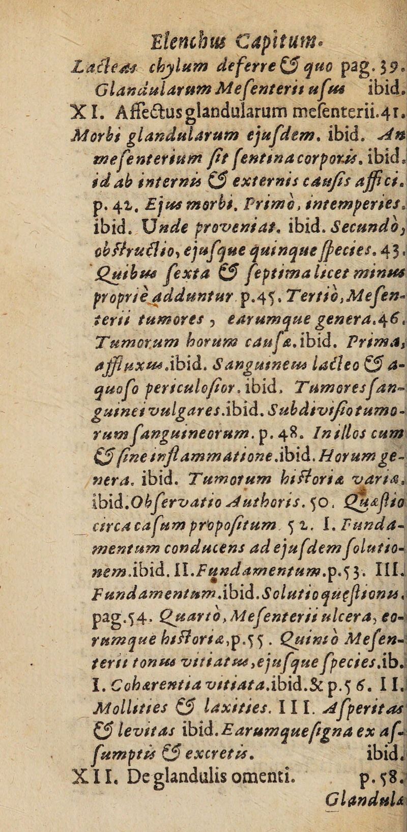 Lacies chylum deferre & quo pag.jp, Gla»aularum Mefenterit uftt* ibid. XI. Afife&us glandularum mefenterii^r. Morbi glandularum ejufdem. ibid. An tnefenterium (it (enttna corporas. ibid, id ab interni* & externis catejis affici. p. 41. Ejus morbi. Primo, intemperies. ibid. Unde proveniat, ibid. Secundo, obffruflio, ejufque quinque ffecses. 43. Quibus (exta (3 feptimal/cet minus proprieadduntur .p.45, Tertio,Mefen° terti tumores , earumque genera.46. Tumorum horum canfa.ibid. Prima, ajfluxu*.ibid. Sangutneu* laileo & a- quofo persculo/ior. ibid. Tumores (an~ gu/nei vulgares.ibid. Subdtvt/io tumo¬ rum (angutneorum. p. 48. In silos cum 0 fme inflammat ion e.ibid. Horum ge¬ nera, ibid. Tumorum hi fi ori a varta, ibid.Obfervatio A uthoris. 50, <Q7ts(io circacafum pfopofitum 5 z. I. funda¬ mentum conducens ad ejufdem(ilutto- nem.ibid. II.Fundamentum.^.^ y. IIIi F undamentum. ibid. Solutioqueflfonu, pag.54. Qjuarto,Me(enteriiulcera? eo- rumque htfforia,p.^ 5 . Quinio Mefen¬ terit tonus vttiatus,ejufque(pectes.ib. i. Coharent/a vttiata.ibid.Sc p.5 6. 11. Molltttes & laxities. III. A (peritas & levttas ibid. E arum queftgn a ex af- fumptis & excretis. ibid. XII. De glandulis omenti. p.58. Glandula