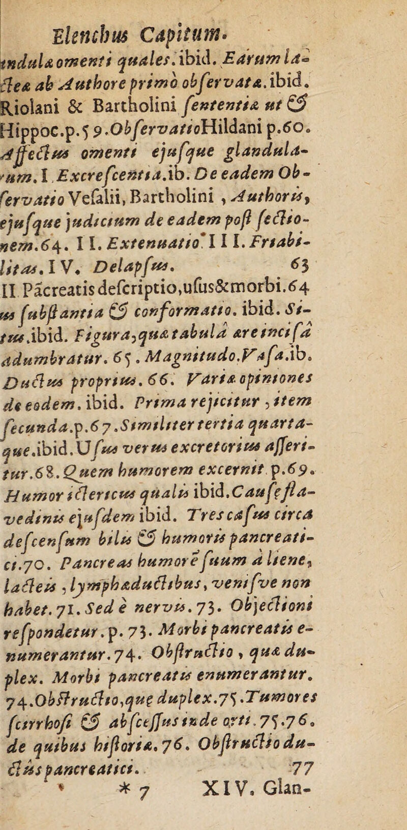 tndula omenti quale?. ibici. E avum la-= ilea ah Authore primo obfervata.ibid. Riolani & Bartholini fententia ut & Hippoc.p.5 9*ObfervattoHildani p.6o. Affefiv* omenti ejufque glandula¬ rum. I Excrefcent1a.ib. De eadem Ob- fervatto Vefalii, Bartholini , Authoris, ejufque judicium de eadem pofl (cftio- nem.64. 11. Extenuatio*! I l.Friabi- Uto4.IV. Delapfu*. 63 II Pacreatisdefcriptio,ufus5anorbi.^4 ut fabftantia & conformatio, ibid. J/- r«*dbid. figura^qua tabula areincifa adumbratur. 65 . Magnitudo.Vafa.'ib. Dudus propriat. 66. Varia optmones de eodem, ibid. Prima rejicitur , item fecunda.^.67 .Stmiliter tertia quarta- que.ibid.XJfus veru* excretoria* afferi- tur.6S.Quem humorem excernit $.69. Humor iflertcut quali* ibid.Cauf'fla- vedtntt e\ufdem ibid. Trescafut circa defcenfum bilu & humorit pancreati¬ ci.yo. Pancreas humore fuum a liene„ iadteis ,lymphaduftibusy-vemfve non habet. 71. Sed e nervis. 73. Objeclioni re [pandetur. p. 7 3 • Morbi pancreatis e- numerantur.7\. Obflmdlio » qua du¬ plex. Morbi pancreatis enumerantur. 74.0bf?ruflto,que duplex. 75.Tumores fcirrho/i ££ abfctjjusinde orti.7^.76. de quibus hijloria.yS. Objlruflio du- diis pancreatici. 77 *7 XIV, Gian-