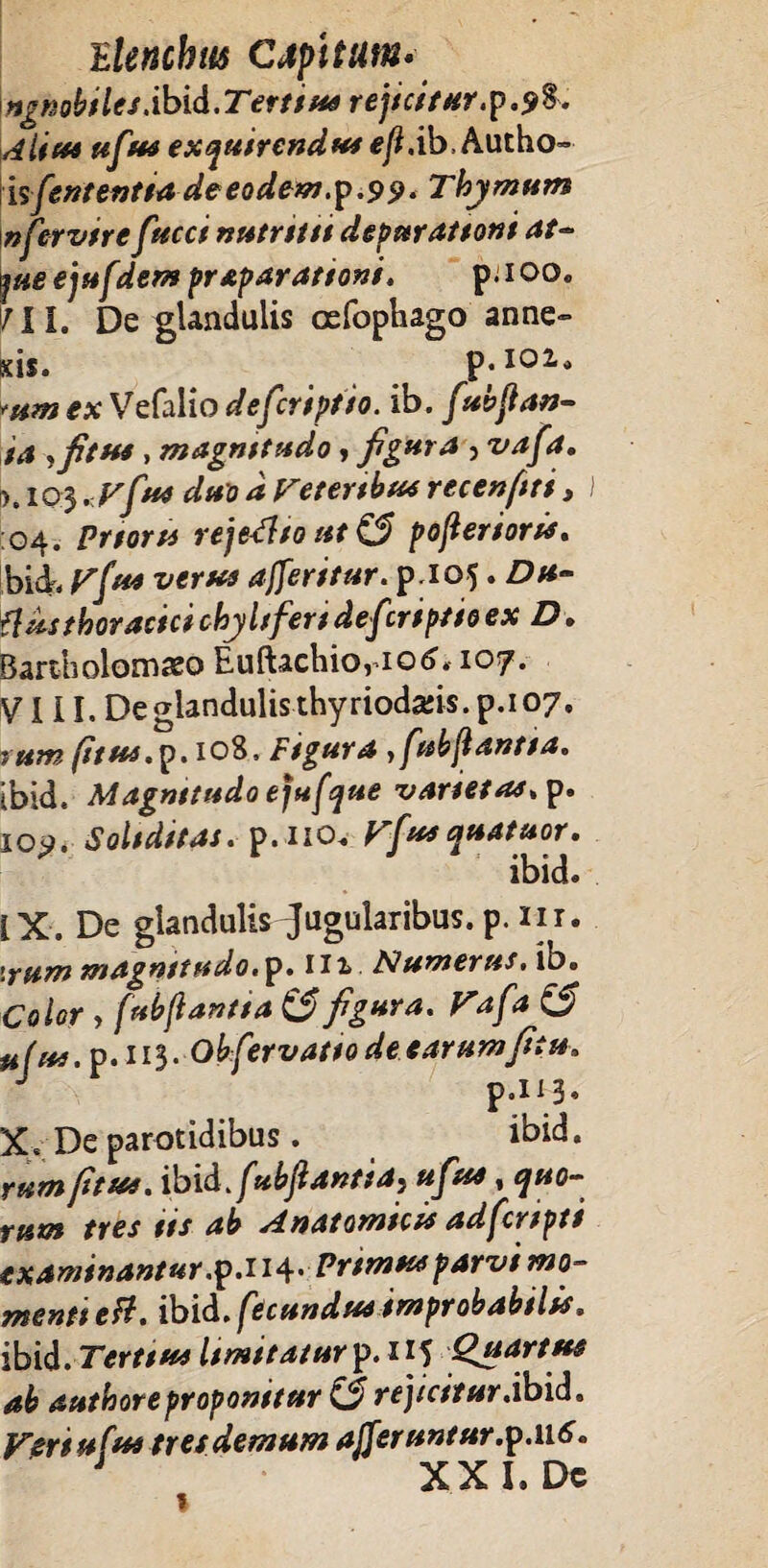 ngnobilesXbid.Terttus rejicitur.9%. Alius ufius exquirendus ejl.ib.Autho» isfiententia de eodeto.ip.9 9* Thymum nfiervire fucci nutritu depurattont at- pe ejufdem praparationi. p.ioo. MI. De glandulis oefophago anne» scis. p. 102» tsm ex Vefalio deficriptio. ib. fiubjlan- ta ,fitus > magnttudo, figura } vafia. •K103 .Vfu4 duo d retertbus recenftti , I 04. Prtorts reje-tfto ut & pojlenoris. bid, rfus verus afferitur. p.105. Du~ flus thoracici chyltfert de fi:riptto ex D. Bartholomso Euftachio, 106. 107. VIII. De glandulis thyrioda:is. p.i 07. rttm (itus. p. 108, Figura , fiubjlantta. ibid. Magnitudo ejufque vartetas.y. 109. Soliditas, p. 110. yfiusquatuor. ibid. IX. De glandulis Jugularibus.p. m. \rum magnitudo, p. 112 Numerus, ib. Color > [ubjlantta & figura, rafia (5 tifru. p.113. Obfiervatto de carumfitu, J p.113. X. De parotidibus. ibid. rum/itus, ibid JubJlantia, ufius, quo¬ rum tres tis ab Anatomicis adficrspti examinantur.p.H4* Prtmusparvi mo¬ menti e fi. ibid. fecundus improbabilis. ibid.Terttus Itmitatur^.H^ Quartus ab authoreproponitur (5 rejicitur.ibid. Veriufus tret demum affernntur.p.116. J XXL Dc