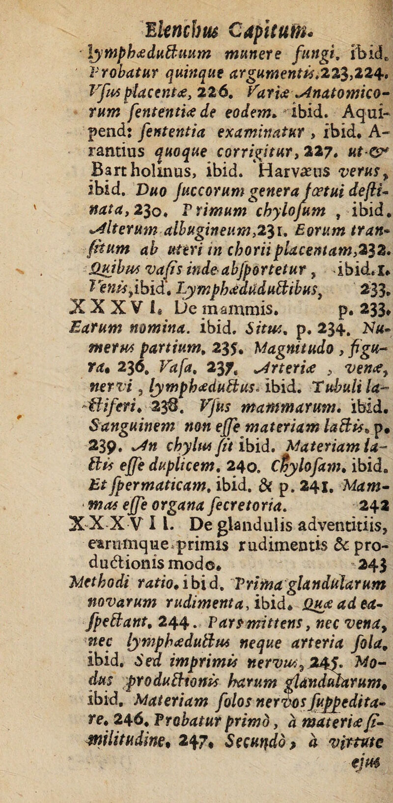 lympbaduBuum munere fungi, ibid. Trobatur quinque argumentis,22$,224, Vfmplacente, 226. Varia ^natomico- rttm fententia de eodem. ibid. Aqui- pendj fententia examinatur , ibid. A- rantius quoque corrigitur, 327. ut & Bartholinus, ibid. Harvams verus, ibid. Duo fuccorum genera joetui defit- nata, 230. Trimum chylojum , ibid. alterum albugineum,23r. Eorum tran- dfr #fen i» chorii placentam,332. Quibus vafts indeabfportetur, ibid.i. £«?»,«,ibid'. LymphadUduftibus, 233. XXXVI* De mammis. p. 233» Earum nomina, ibid. -Sir*#. p. 234. Nu- wew partium, 235. Magnitudo , figu¬ ra* 236. 237, Arteriae , vena, wem , lymphaduftusr ibid. Tubuli la- *fliferi. 238. mammarum, ibid. Sanguinem non effe materiam la&is,y* 239. chylus fit ibid. Materiam ia- ilis effe duplicem. 240. ctyhfkm. ibid. Et fpermaticam, ibid. & p. 241. effe organa fe ere torta. 242 XXXV 11. De glandulis adventitiis, earumque.primis rudimentis & pro¬ ductionis modo. 243 Methodi ratio, ibid. Trima glandularum novarum rudimenta, ibid. Quaadea- fpettant, 244. Vars mittens, nec vena, pec lympbaduttus neque arteria fola, ibid. b ea imprimis nervus ? 24$. Mo¬ dus produftwnis harum glandularum* ibid. Materiam folos nervos fuppedita- re, 246. Frobatur primd, a materia fi- milittidine* 247, Secundo > a virtute ejm