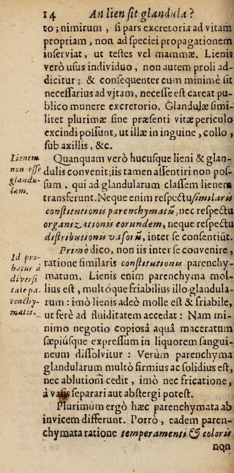 to; nimirum , fi pars excretoria ad vitam propriam , non ad fpeciei propagationem inlerviat, ut teftes vel mammas. Lienis vero ufus individuo, non autem proli ad¬ dicitur ; & eonfequenter cum minime fit neceiTarius ad vitam, necelle eft careat pu¬ blico munere excretorio. GlanduJ se fi mi¬ litet plurimas fine prasfenti vitas periculo cxcindi polfunt, ut ilise in inguine, collo , fubaxillis, &c. Lienem Quanquam vero hucufque lieni St glan- non Idulisconvenitfiistamenaffentirinon pof- giaadu- pum ^ qU1* ad glandularum claffem lienena ifZYft, fs * o transferunt.Neque enim refpvtXu/imtlaris conjhtutioms parenchymati* ,ncc refpe&U organtzjatsonis eorundem, neque refpe&u dtftrtkmtonu vaforit, inter fe confentiut. f. Prtmodico, non iis inter fe convenire, baiur a ratione fimilaris confittuttonu parenchy- dtperfi matum. Lienis enim parenchyma mol- talepa- lius eft , multbque friabilius illo glandula- reneby. rum ; imo lienis adeo molle eft & friabile, znat;u ucfer^a(i fluiditatem accedat: Nam mi¬ nimo negotio copiosa «aqua maceratum fsepiulque expreffum in liquorem fangui- ceutu diftolvitur : Verum parenchyma glandularum multo firmius ac folidius eft, nec ablutioni cedit, imo nec fricatione, a va^s feparari aut abftergi poteft. Plurimum ergo hsec parenchymata ab invicem differunt. Porro , eadem paren¬ chymata ratione temperamenti^ coloris