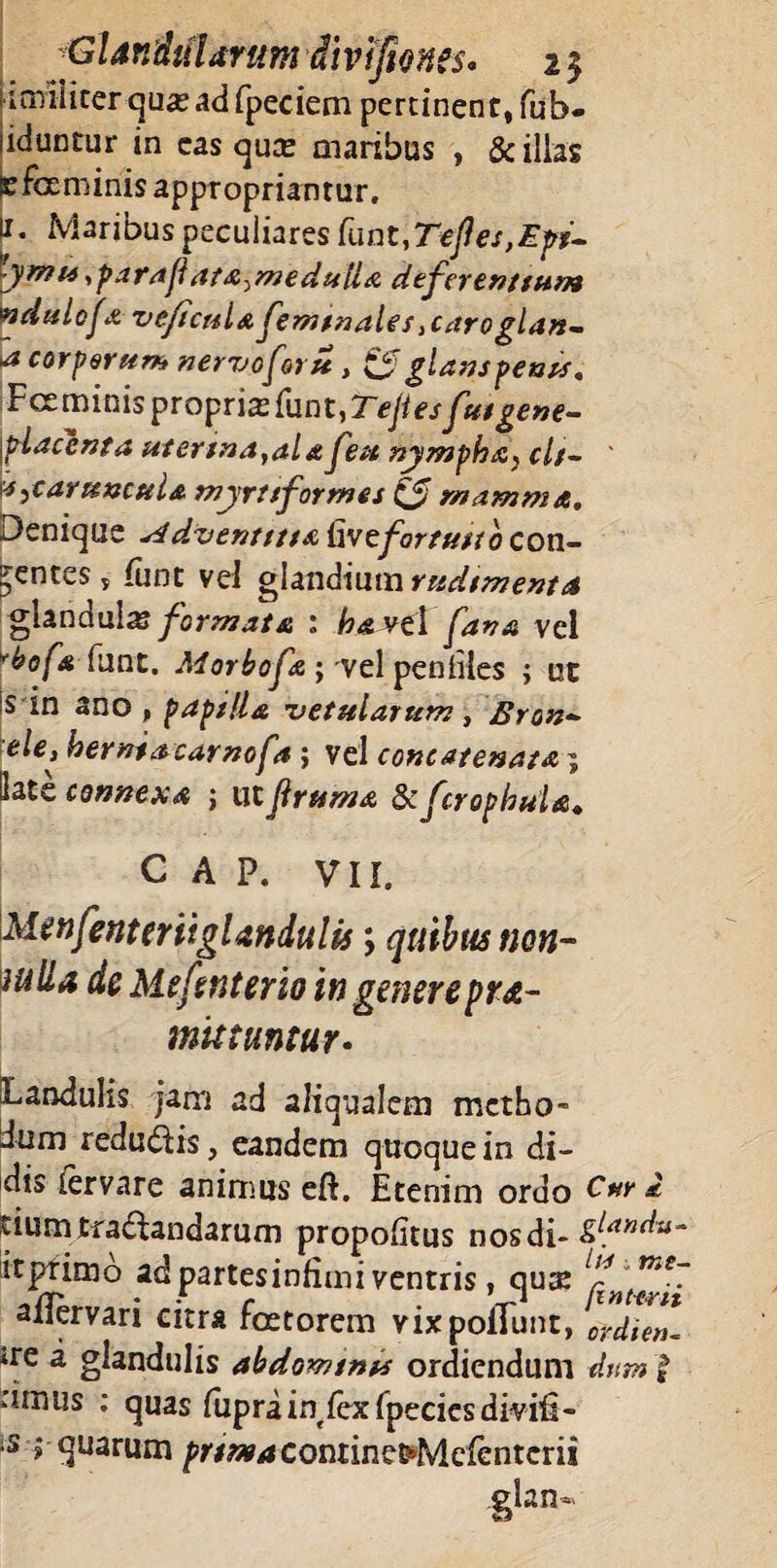 limiliterquseadfpeciem pertinent, fub- uduntur in eas qute maribus , & illas pfaminisappropriantur. 11. Maribus peculiares funt,Tefles,Epr- tymu , para fi ata^ medulla deferentium ndulofa veficula feminale s} caroglan- * corporum nervo for it, $$ glans pents, \Fc£minisprQprix(unt,Teflesfutgene- ylaccnta utertna}al&feu nympha^ cis- ' u,caruncula myruformes (3 mamma. Denique s4d.ventttt& fave fortuno con¬ dentes y funt vel glandium rudimenta glandulx formata : havtl fana vel vbofa(\mt. Morbofa; vel penliles ; ut 'S in ano, paptlla vetularum, Bron- ele, bemtacarnof% ; vel concatenata i Sate connexa j ut jiruma dcfcrophuld, C A P. VII. MenfenterttgUndulis; quibus non- iulia dc Mefsnterio in genere pro¬ mittuntur • Landulis jam ad aliaualem metho¬ dum redudris, eandem quoque in di¬ dis iervare animus eft. Etenim ordo i rium tranandarum propofitus nos di- itpfimo ad partesinfimi ventris, quse aflervari citra foetorem vixpoflunt, crdien- *re a glandulis abdomtnts ordiendum dum $ .'imus : quas fuprain^fexfpecicsdmfi- ;S aquarumpw*4Conrinet*Me{entcrii