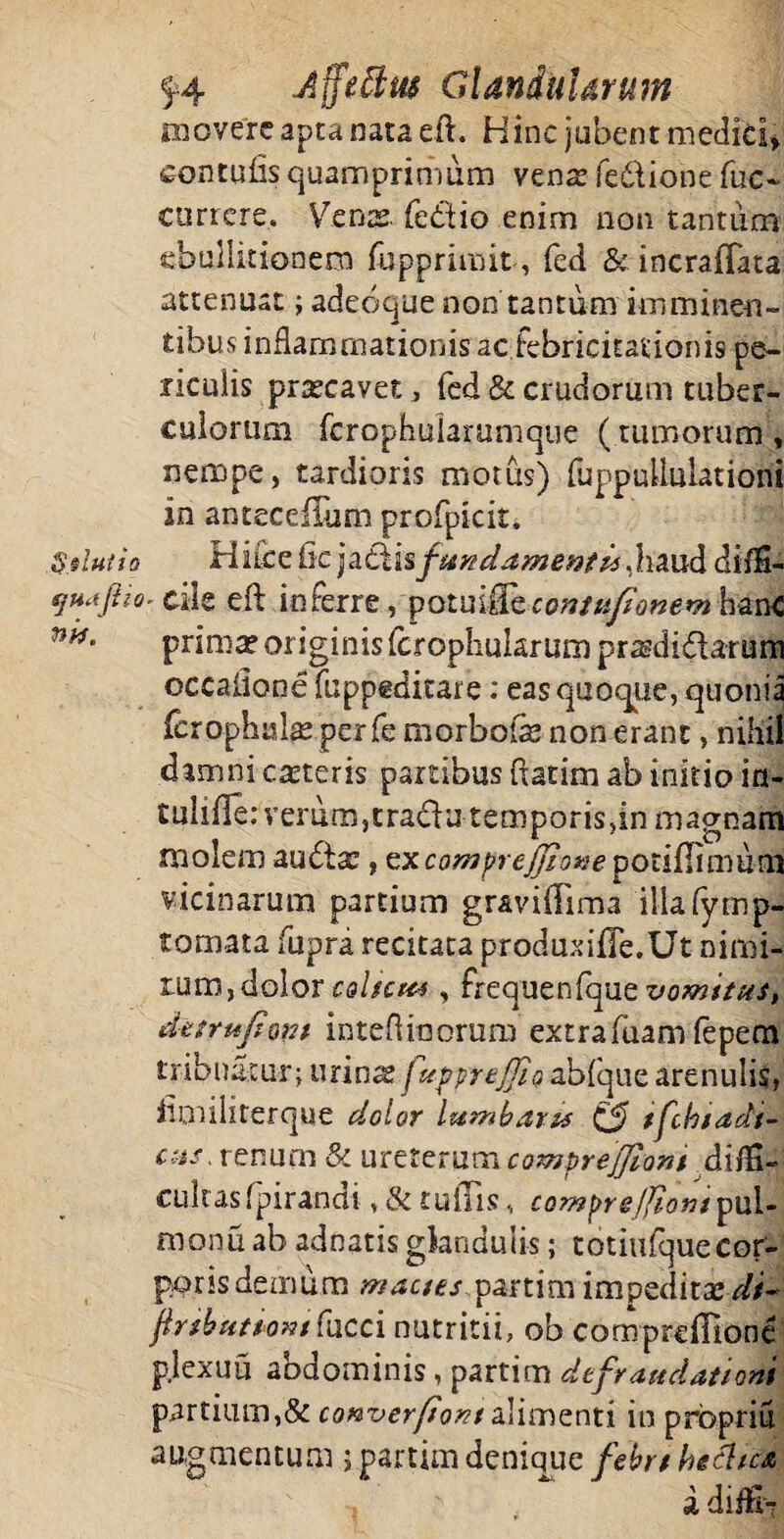 movere apta nata eft. Hinc jubent mediti» cantu lis quamprimum vena? fedione fuc- currere. Vcnx fedio enim non tantum ebullitionem fupprimit, feri & incraffata attenuat; adeoque non tantum imminen¬ tibus inflammationis ac febricitationis pe¬ riculis praecavet, fed & crudorum tuber¬ culorum ferophuiarumque ( tumorum, nempe, tardioris motus) fuppuUulationi in anteceflum profpieit, Silutio Hifcefic ja£Usf&&dame&//s,hmd di/S- sjH.tfiio. die eft inferre, potuifFece;?/q//W>2* hanc prima? originis (crophukrum prasdidarum occalionefuppeditare: eas quoque, quonia (crophulas perfe morbofle non erant, nihil damni ceteris partibus flarim ab initio in- tuliile: verum, tradu temporis.in magnam molem auda? , txcomprejjione poriflimum vicinarum partium graviflima illafyrnp- tomata fupra recitata produxifle.Ut- nimi¬ rum,dolor caltem , frequenfque vomitus, detrufont inteflinorum extrafuam fepem tribuatur; urin^ fuppreJJiQ abfque arenulis, fimiliterque dolor lumbaris & tfthiadt- cus, renum & ureterum compreflioni di/H- cultasfpirandi, & tuiTis, comyrejjiom pul- monu ab adeatis glandulis; totiufque cor¬ poris demum mactes partim impedita*di~ ftrtktittom fucci nutritii, ob compreflione pjexuu abdominis, parti m defraudationi partium,& converfiont alimenti in prbpriu augmentum j partim denique febrt hechea , i diffr?