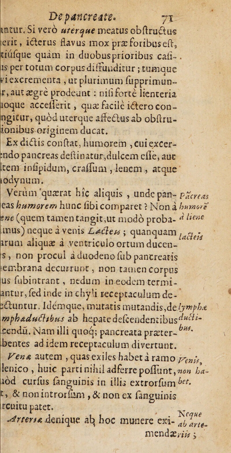 nntur, Si vero uterque meatus obflructus ierit, icterus flavus mox prx foribus eft? jtiufque quam in duobus prioribus caii- . |is per totum corpus diffunditur; tumque ki excrementa , ut plurimum fupprimun- br, aut aegre prodeunt: niti forte lienteria lioque acceiferit, qu& facile iderocon- ingieur, quod uter que aflfedlusab obflru- lionibus originem ducat. Ex didis conflat, humorem , cui excer- ;:ndo pancreas deftinatur,dulcem eile, aue kem infipidum, craffum , lenem , atque iodynum. Verum’quaerat hic aliquis , undepan--pareas leas humorem hunc flbi comparet ? Non a humore *nt (quem tamen tangit,ut modo proba- “liene i mus) neque a venis La-cleu ; quanquam urum aliqua a .ventriculo ortum ducen¬ is, non procul a duodeno fub pancreatis embrana decurrunt, non tamen corpus ius fubintrant, nedum in eodem termi- antur, fed inde in chyli receptaculum de¬ psuntur, idemque, mutatis mutandis,delymph* mphr&dufhbus ab hepatedefeendentibus^^* icendu. Nam illi quoq; pancreata praeter- Ibcntes ad idem receptaculum divertunt. VenA autem , quas exiles habet a ramo venis, lienico, huic parti nihil ad ferre poliunt }non ha- jiod curfus fanguinis in illis extrorfum bct- 't, & non introrfbm , & non ex fanguinis ucuitu patet. terta denique ab, hoc munere exi- ^l^e- mendae«*r > •r