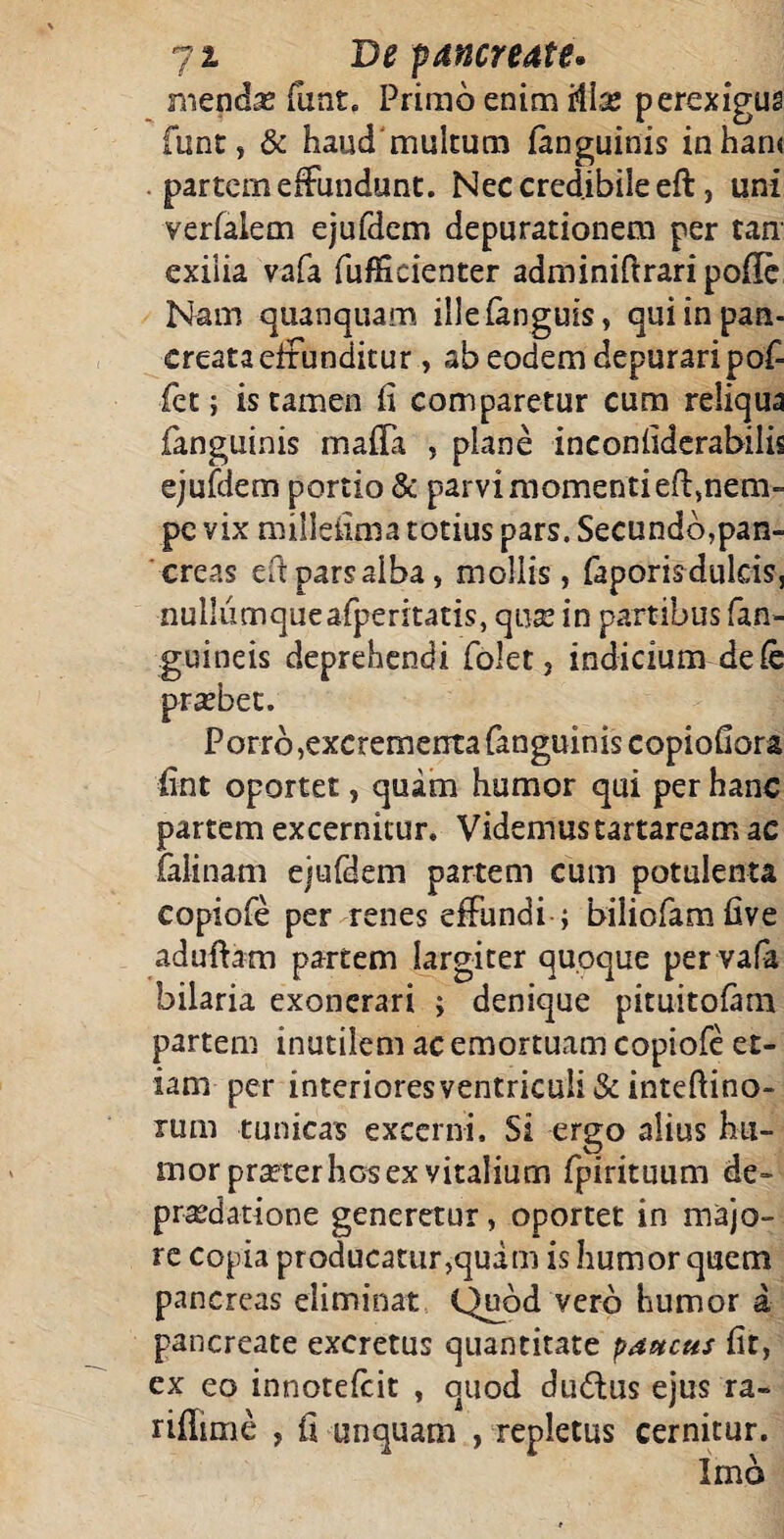 mendas funt. Primo enim 'A\x perexigus funt, & haud multum (anguinis inhan< partem effundunt. Nec credibile eft, uni verfalem ejufdem depurationem per tan exilia vafa fuffieienter adminiftraripoffe Nam quanquam ille (anguis, qui in pan¬ creata effunditur , ab eodem depurari pof- fet; is tamen fi comparetur cum reliqua fanguinis maffa , plane inconfiderabilis ejufdem portio & parvi momenti eft, nem¬ pe vix millefima totius pars. Secundbjpan- creas eft pars alba, mollis, faporisdulcis, nullumqueafperitatis, quas in partibus (an¬ guineis deprehendi folet, indicium de fe Porro,excrementa fanguinis copiofiora fint oportet, quam humor qui per hanc partem excernitur. Videmustartaream ac falinam ejufdem partem cum potulenta copiofe per renes effundi ; biliofam five aduftam partem largiter quoque per vafa bilaria exonerari ; denique pituitofam partem inutilem ac emortuam copiofe et¬ iam per interioresventricu!i& inteftino- rum tunicas excerni. Si ergo alius hu¬ mor prasterhGsex vitalium fpirituum de¬ praedatione generetur, oportet in majo¬ re copia producatur,quam is humor quem pancreas eliminat Quod vero humor a pancreate excretus quantitate paucus fit, ex eo innotefeit , quod dudlus ejus ra- ffffime , fi unquam , repletus cernitur.