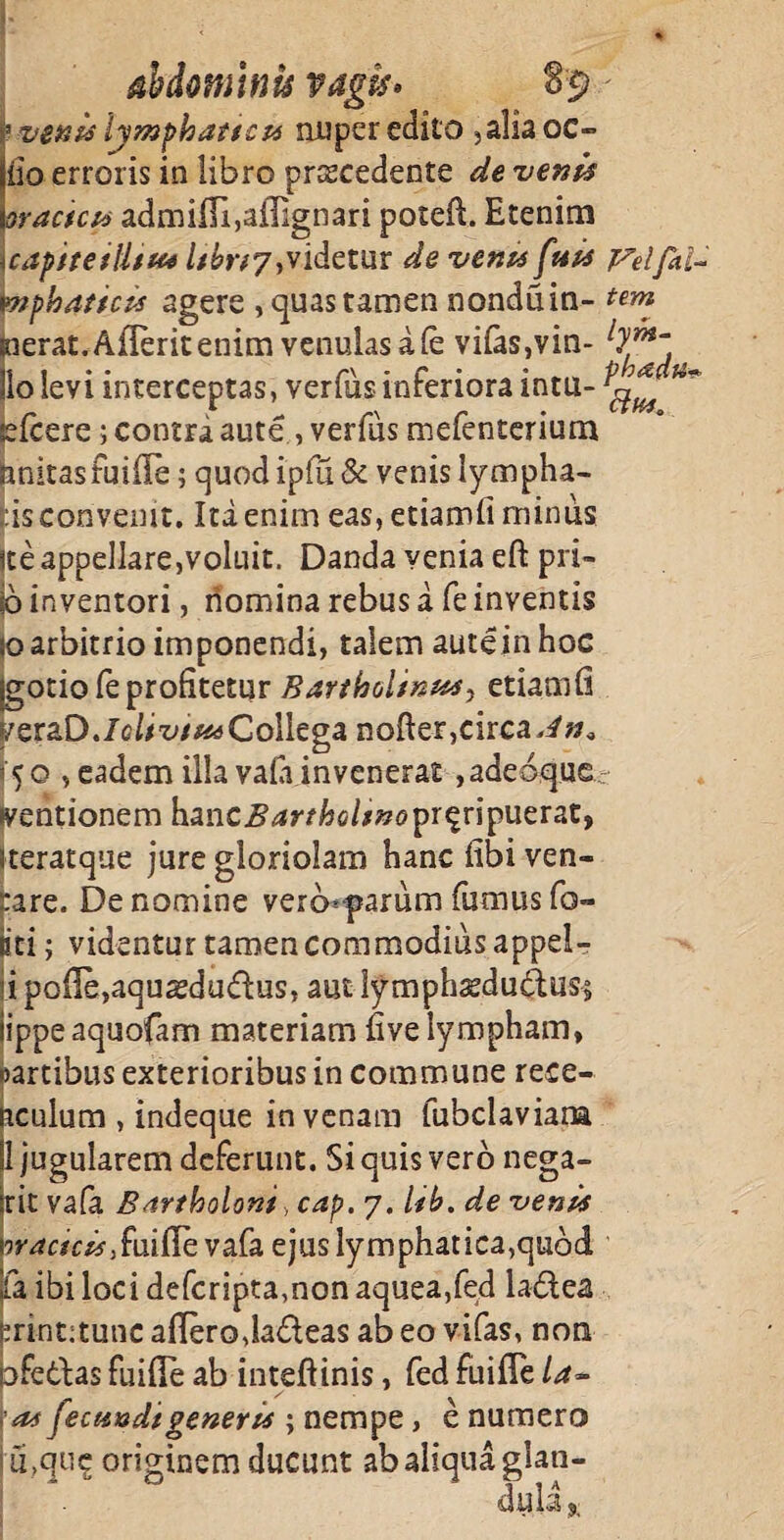 abdominis vagis* venis lymphatici* nuper edito ,aliaoc- iio erroris in iibro pnscedente de venis ractcu admiITi,afiignari poteft. Etenim capite illius //£>77, videtur de venu fuis Veifai- mphaticis agere , quas tamen nonduin- tem terat.Aflerit enim venulas a fe vifas,vin- ly™~ o levi interceptas, verfus inferiora intu- iefcere; contra aute , verfds mefenterium hnitasfuiffe; quod ipfu& venis lympha¬ ns convenit. Ita enim eas, etiamfi minus ite appellare,voluit. Danda venia eft pri- jo inventori, nomina rebus a fe inventis 10 arbitrio imponendi, talem aute in hoc gotiofe profitetur Bartholinus, etiamfi f/eraD./c>bz;/aaCollega nofter, circa dn* [50 , eadem illa vala invenerat ,adeoque (ventionem \xmc Bartholinoproripuerat, steratque jure gloriolam hanc fibiven- jrare. De nomine verb^parum fumus fo¬ eti ; videntur tamen commodius appel¬ li polle,aquaedudus, aut lymphasduftuss iippeaquofam materiam five lympham, oartibus exterioribus in commune rece- iicuium , indeque in venam fubclaviana SI jugularem deferunt. Si quis vero nega- :rit vafa Bar/boloni, cap. 7. lib. de venis rcjTfcif^fuifievafa ejus lymphatica,quod Ia ibi loci deferipta,non aquea,fed ladea printitunc aflerodadeas ab eo vifas, non pfedas fuifle ab inteftinis, fed fuifie /4- ;as fecundi generis ; nempe , e numero j u.que originem ducunt ab aliqua glati- * 0 * Via Ui)l3 £