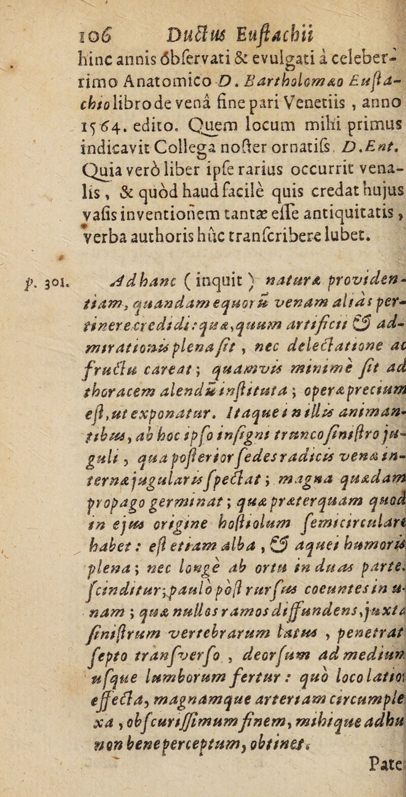 io6 Buffius Euftachii hinc annis 6bfervati & evulgati i celeber¬ rimo Anatomico D. Bar thole,m&o Eufla- chto libro de vena fine pari Venedis , anno 15 64. edito. Quem locum milii primus indicavit Collega nofter ornatifs D.Ent. Quia verb liber ipfe rarius occurrit vena¬ lis, & quod haud facile quis credat hujus vafis inventionem tantas eile antiquitatis, verba authoris huc tranferibere lubet. 4 301. s/dhanc (inquit) natura providen¬ tiam, qaandamequoru venam altas per- tinere credidi tqua,quum arttfictt £5 mtr at totus plena ft , nec deledlattone ac frudu careatj quamvts minime fit ad thoracem aienduinftstuta; operaprectum ejl, ut exponatur. Itaque i milii animan¬ tibus, ab hoc spfo inftgns truncofntftro ju¬ guli , quapofieriorfedes radicis venatn- ternajugularufpedtat i magna quadam propago germinat; qua pr at er quam quod tn ejus origine hofttolum femtctrculan habet: ejl etiam alba , & aquet humorU plena i nec longe ab ortu induas parte. finditur-,paulo pb[l rttrfuu coeuntes in ti¬ nam ; qua nullos ramos diffundensjuxta fniftrum vertebrarum latus , penetrat fepto tranfverfo , deorpam ad medum ufque lumborum fertur : quo loco latior ejfedla, magnamque artertam csrcumple xa , cbjcurifflmum fnem, rmhiqueadhu non beneperceptumy obtine/$ Pate