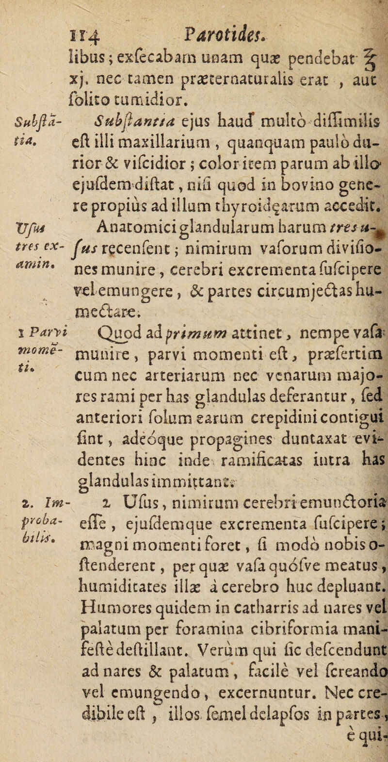 libus; exfecabam unam qua; pendebat' xj. nec tamen prasternaturahs erat , aut folito tumidior. Subjia- Subftanaa ejus haud* multo diffimilis ti** eft illi maxillarium , quanquam paulo du¬ rior & vifcidior; color item parum ab illo ejufdem diftat, nili quod in bovino gene¬ re propius ad illum thyroidearum accedit. TJfui Anatomici glandularum harum trtsu-^ tres ex- recenfent ; nimirum vaforum divifio- anun. nes munjre ? cerebri excrementafufcipere vei emungere, & partes circumje£Us hu¬ me dare. s Parvi Quod ad primum attinet, nempe vafa m°me- munire , parvi momenti e(t prsPertina cum nec arteriarum nec venarum majo¬ res rami per has glandulas deferantur, fed anteriori folum earum crepidini contigui lint, adeoque propagines duntaxat evi¬ dentes hinc inde ramificatas intra has glandulas immittant. z. lm- i Ufus, nimirum cerebri emunctoria proba- e{][^ } ejuldemque excrementa fufcipere; magni momenti foret, (i modo nobis o- ftenderent, perquse vafaquofve meatus, humiditates illae a cerebro huc depluant. Humores quidem in catharris ad nares vel palatum per foramina cibriformia mani- fefledeflillant. Verum qui fic defcendunt ad nares & palatum , facile vei fcreando vel emungendo, excernuntur. Nec cre¬ dibile eft, illos, femei delapfos in partes, e qui-