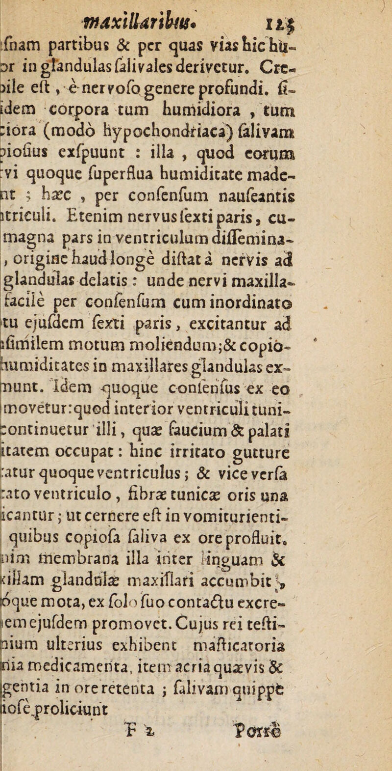 fnam partibus & per quas vias hic hii- Dt in glandulas faiivales derivetur. Cre- t>ile eft , enervofo genere profundi. fi- idem corpora tum humidiora , tum ;iora (modo hypochondriaca) ialiyam piofius exfpuunt : ilia , quod eorum :vi quoque fuperflua humiditate made¬ nt ; haec , per confenfum naufeantis acriculi. Etenim nervusfextiparis, cu- magna pars in ventriculum diflemina- , origine haud longe diftata nervis ad glandulas delatis: unde nervi maxilla- facile per conlenfum cum inordinato tu ejufdcm fexti paris, excitantur ad sfimiiem motum moliendum;&copib- jhumiditates in maxillares glandulas ex- mune. Idem <juoque confenfus ex eo i movetur :quod inter ior ventriculi tuni- continuetur illi, quae faucium & palati itatem occupat: hinc irritato gutture uitur quoque ventriculus; & viceverfa Lito ventriculo , fibrae tunica oris una acantur; ut cernere eft in vomicurienti- quibus copiofa laliva ex ore profluit, pim membrana illa inter linguam Si killam glandulae maxillari accumbit?, loque mota, ex folo fuo contadlu excre¬ em ejufdem promovet. Cujus rei tefti- pium ulterius exhibent maflicaroria inia medicamenta, item acria quaevis & gentia in ore retenta j fahvam quippfe iofe.proliciunt