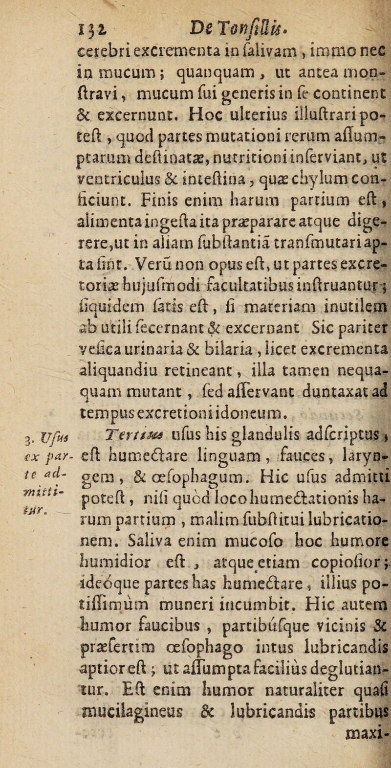 3. Vf«i ex par¬ te ad¬ mitti¬ tur. 132. DtTonfiRu' cerebri excrementa in falivam , immo nec iq mucum; quatiquam , ut antea mon- ftravi, mucum fui generis in fe continent & excernunt. Hoc ulterius illuftraripo- teft , quod partes mutationi rerum afium- ptamm deftinatx, nutritioni inferviant, ut ventriculus & inteftina, quas chylum con¬ ficiunt. Finis enim harum partium eft, alimenta ingeftaita prasparare atque dige¬ rerent in aliam fubftantia tranfmutariap¬ ta fint. Veru non opus eft, ut partes excre¬ torias hujufmodi facultatibus infimantur; iiquidem fatis eft, fi materiam inutilem ab utili fecernant & excernant Sic pariter vefica urinaria & bilaria , licet excrementa aliquandiu retineant, illa tamen nequa¬ quam mutant, fed aftervant duntaxatad tempus excretioni idoneum. Ternus ufus his glandulis adfcriptus * eft humedare linguam , fauces, laryn¬ gem , &cefophagum. Hic ufus admitti poteft , nifi quod locohumedlationis ha¬ rum partium , malim fubftitui lubricatio- nem. Saliva enim mucofo hoc humore humidior eft , atque etiam copiofior; ideoque partes has hume&are , illius po- tiflimum muneri incumbit. Hic autem humor faucibus , partibufque vicinis & prasferrim cefophago intus lubricandis aptior eft; ut afiumpta facilius deglutian- tur. Eft enim humor naturaliter quafi mucilagineus & lubricandis partibus rnaxi-