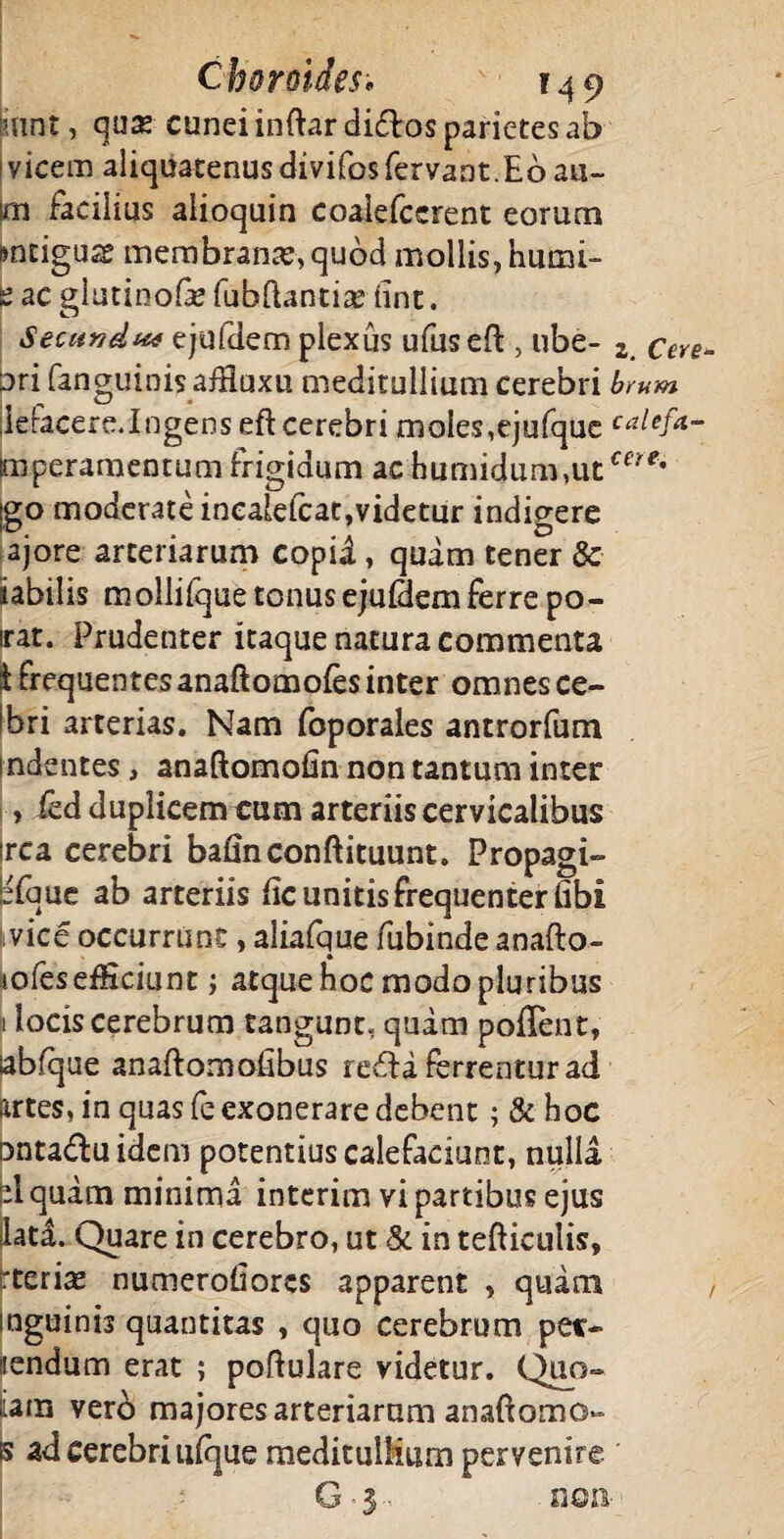 mnt, qux cunei inftar diftos parietes ab vicem aliquatenus divifos fervant.Eo au- m facilius alioquin coalefccrent eorum mdguse membrana, quod mollis, humi¬ le ac glutinofe fuhftantiae iint. Secundw ejufdem plexus ufuseft , ube- z cere- Dri fanguinis afEuxu meditullium cerebri brum ielacere.Ingenseft cerebri moles,ejufque calefa- mperamentum frigidum ac humidum,utceN?* |go moderate inealefcat,videtur indigere ajore arteriarum copil, quam tener & iabilis mollifquetonusejuldemferre po- irat. Prudenter itaque natura commenta 1 frequentes anaftomoies inter omnes ce- Ibri arterias. Nam foporales antrorfum indentes , anaftomohn non tantum inter , fed duplicem cum arteriis cervicalibus irca cerebri bafinconftituunt. Propagi- lefque ab arteriis iic unitis frequenter iibi vice occurrunt, aliafque fubinde anafto- mfes efficiunt; atque hoc modo pluribus 1 locis cerebrum tangunt, quam poiTent, labfque anaftomofibus refla ferrentur ad lartes, in quas fe exonerare debent; & hoc ontaduidem potentius calefaciunt, nulla pl quam minima interim vi partibus ejus lati Quare in cerebro, ut & in tefticulis, rterise numerofiores apparent , quam , inguinis quantitas , quo cerebrum per¬ nendum erat ; poflulare videtur. Quo- ^ara vero majores arteriarum anaftomo- 5 ad cerebri ulque meditullium pervenire G ■ 3 non