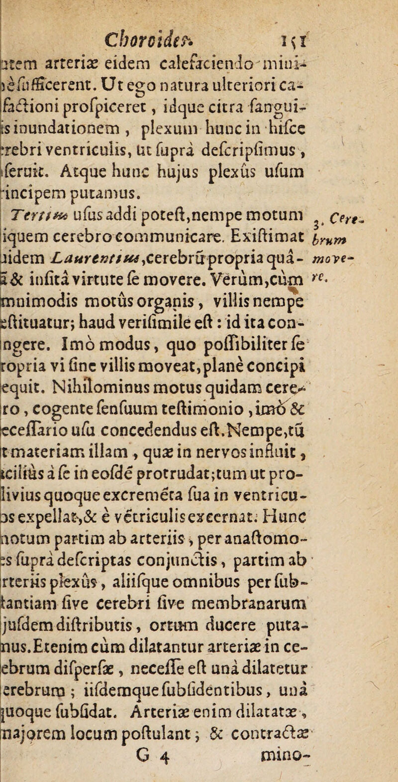 Cborcide?* i$i item arteriae eidem calefaciendominl- jefufScerent. Utego natura ulteriori ca- fadlioni profpiceret, idque citra fangui- is inundationem , plexum hunc in hifce crebri ventriculis, Ut fupra defcriplimus , iferuk. Atque hunc hujus plexus ufum 'inciperr» putamus. Tertita ufusaddi poteft,nempe motum cere~ iquem cerebro communicare. Exiftimat yrnm aidem £rf*m?/7/&f,cerebrirpropriaqua- moye- a& infita virtute fe movere. Verum,cum yc* imnimodis motus organis, villis nempe sftituatur; haud verilimile eft: id ita con- ingere. Imo modus, quo polTibiliter fe ropria vi fine villis moveat,plane concipi sequit. Nihilominus motus quidam cere> iro, cogente fenfuum teftimonio ,imb8c icceflario ufu concedendus eft.Nempe,tu it materiam illam , quae in nervos influit, icilius a Cc in eofdc protrudat;tum ut pro- iiviusquoqueexcremeca fua in ventricu- os expellat',& e vetriculis excernat; Hunc notum partim ab arteriis, per anaftomo- es fupra defcriptas conjunctis, partim ab irteriisplexus, aliifque omnibus perfub- tantiam- five cerebri (ive membranarum jufdemdiftributis, ortum ducere puta- nus.Erenim cum dilatantur arteriae in ce- ebrum difperfae, necelle eft una dilatetur erebrura ; iifdemquefubhdentibus, una [uoque fubfldat. Arteriae enim dilatatae , 'najorem locum poftulantj & contra&ae G 4 mino-