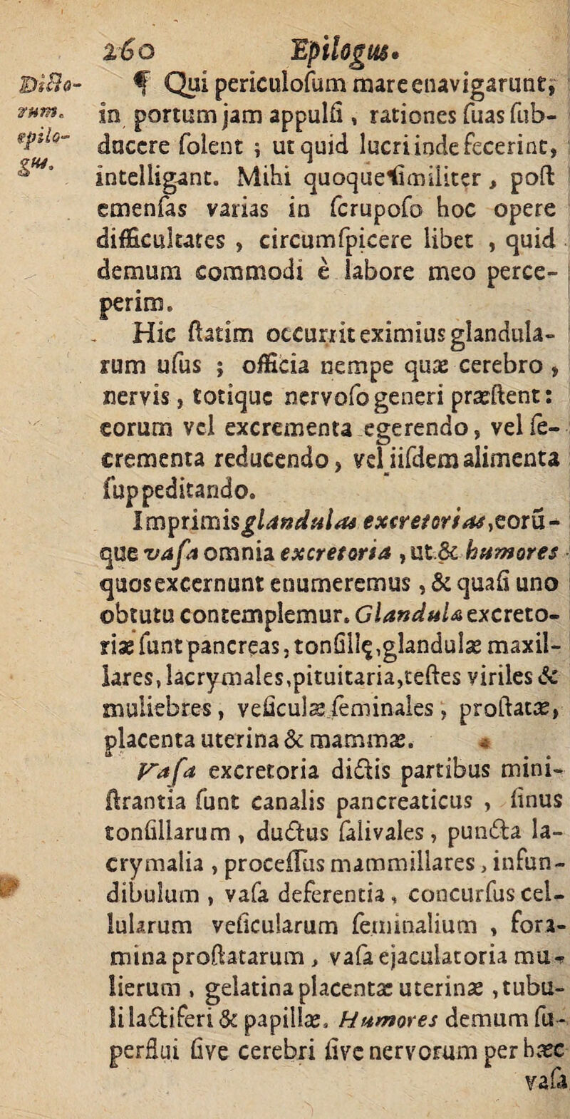 IDi&o- VHtn* spilo- i€q Epitogiis. f Qui periculofum mare enavigarunt, in portum jam appulli , rationes fuasfub- duccre folent ; ut quid lucri inde fecerint, intelligant. Mihi quoquelimiiiter, poft emenfas varias in fcrupofo hoc opere difficultates , circumfpicere libet , quid demum commodi e labore meo perce¬ perim. Hic ftatim occurrit eximius glandula¬ rum ufus ; officia nempe qux cerebro , nervis, totique nervofogeneri praeftent: eorum vel excrementa egerendo, velfe- crementa reducendo, veliifdemalimenta fuppeditando. Im^tiiTiisglaneiulas excretorias,cotu* que vafa omnia excretoria , ut.& humores quos excernunt enumeremus, & quali uno obtutu contemplemur. Glandula excreto¬ riae funt pancreas, tonfili^,glandula maxil¬ lares, lacrymales,pituitaria,teftes viriles & muliebres, veflculsfeminales , proflatae, placenta uterina & mammae. Vafa excretoria didis partibus mini- lirantia funt canalis pancreaticus , linus tonfillarum , dudus falivales , punda la- crymalia , proceiTus mammillares > infun¬ dibulum , vafa deferentia, concurfus cel¬ lularum veficufarum feminalium , fora¬ mina proflatarum , vafa ejaculatoria mu¬ lierum , gelatina placenta: uterinae, tubu¬ li ladiferi & papillae. Humores demum fu - five cerebri live nervorum per haec vafa perflui