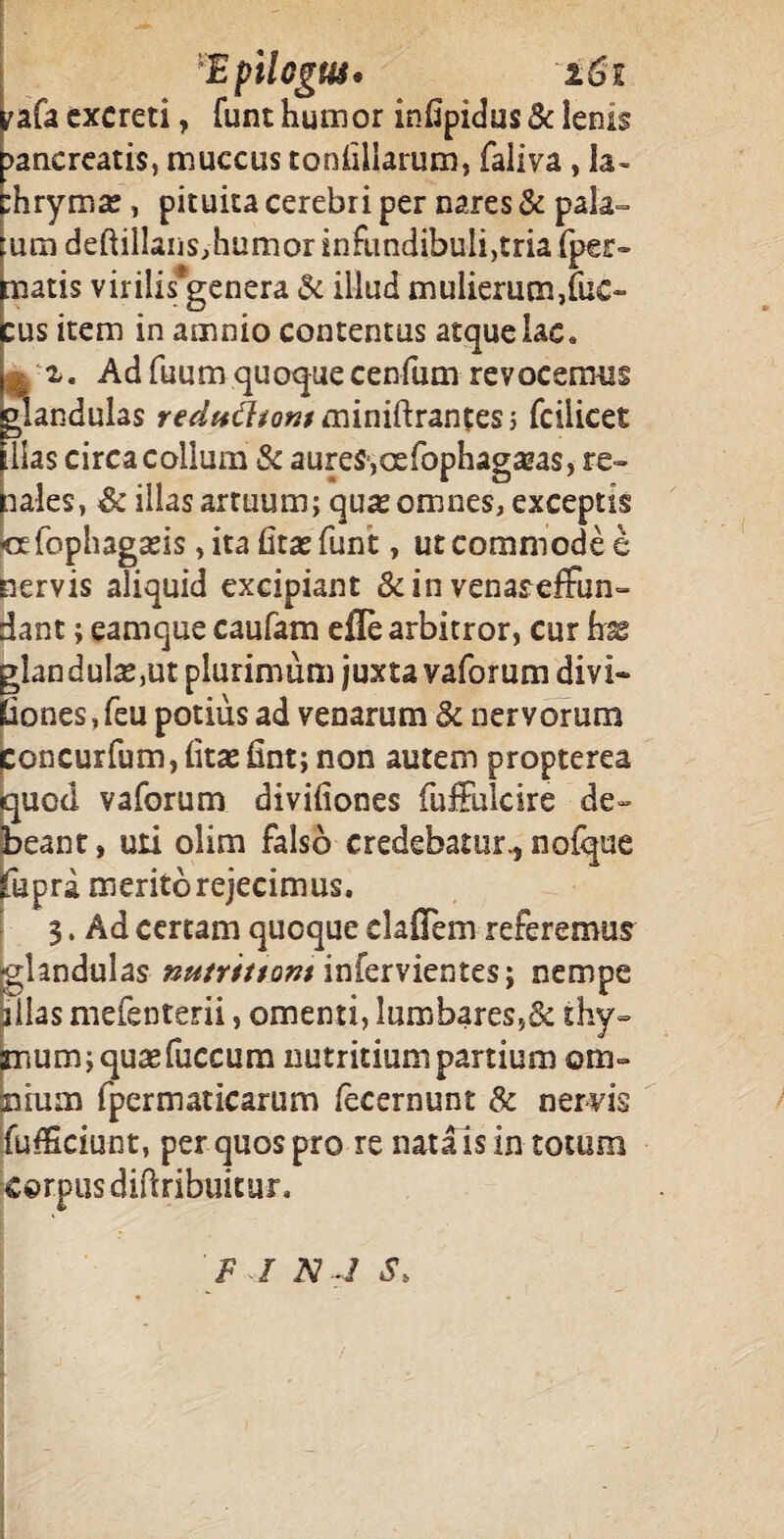 - I Epilcgus* 1G1 ^afa excreti, funt humor infipidus & lenis pancreatis, muccus toniillarum, faliva, la- :hrym*e, pituita cerebri per nares & pala¬ tum deftillaiiSjhumor infundibuli,tria fper- matis virilis*genera & illud mulierum,fuc- cus item in amnio contentus atque lac. I ■%. Ad fuumquoquecenfum revocemus glandulas re^»d?/o«/miniftrantes} fcilicet lias circa collum Sc aures,oefophagazas, re» aales, & illas artuum; qua; omnes, exceptis «fophagads, itabtaefunt, ut commode e nervis aliquid excipiant &in venaseffun- dant; eamque caufam efle arbitror, cur hae glandula^ut plurimum juxta vaforum divi- Eiones, feu potius ad venarum St nervorum Concurfum,iitasfint; non autem propterea quod vaforum divifiones fuffulcire de» beant, uti olim falso credebatur., noique fupra merito rejecimus. 3. Ad certam quoque clafiTem referemus glandulas nutritiam infervientes; nempe pilas mefenterii, omenti, lumbares,& thy¬ mum; quae (ucciim nutritium partium cra» mtum fpermaticarum fecernunt & nervis fufficiunt, per quos pro re nata is in totum corpus diftribuitur. F I N ,1 S>